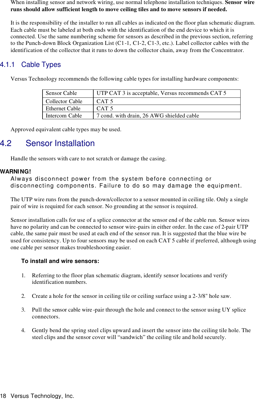  18 Versus Technology, Inc.  When installing sensor and network wiring, use normal telephone installation techniques. Sensor wire runs should allow sufficient length to move ceiling tiles and to move sensors if needed.    It is the responsibility of the installer to run all cables as indicated on the floor plan schematic diagram. Each cable must be labeled at both ends with the identification of the end device to which it is connected. Use the same numbering scheme for sensors as described in the previous section, referring to the Punch-down Block Organization List (C1-1, C1-2, C1-3, etc.). Label collector cables with the identification of the collector that it runs to down the collector chain, away from the Concentrator.  4.1.1 Cable Types   Versus Technology recommends the following cable types for installing hardware components:  Sensor Cable  UTP CAT 3 is acceptable, Versus recommends CAT 5 Collector Cable CAT 5 Ethernet Cable CAT 5 Intercom Cable 7 cond. with drain, 26 AWG shielded cable  Approved equivalent cable types may be used.   4.2   Sensor Installation  Handle the sensors with care to not scratch or damage the casing.  WARNING! Always disconnect power from the system before connecting or disconnecting components. Failure to do so may damage the equipment.  The UTP wire runs from the punch-down/collector to a sensor mounted in ceiling tile. Only a single pair of wire is required for each sensor. No grounding at the sensor is required.   Sensor installation calls for use of a splice connector at the sensor end of the cable run. Sensor wires have no polarity and can be connected to sensor wire-pairs in either order. In the case of 2-pair UTP cable, the same pair must be used at each end of the sensor run. It is suggested that the blue wire be used for consistency. Up to four sensors may be used on each CAT 5 cable if preferred, although using one cable per sensor makes troubleshooting easier.    To install and wire sensors:  1. Referring to the floor plan schematic diagram, identify sensor locations and verify identification numbers.  2. Create a hole for the sensor in ceiling tile or ceiling surface using a 2-3/8&quot; hole saw.  3. Pull the sensor cable wire -pair through the hole and connect to the sensor using UY splice connectors.  4. Gently bend the spring steel clips upward and insert the sensor into the ceiling tile hole. The steel clips and the sensor cover will “sandwich” the ceiling tile and hold securely. 