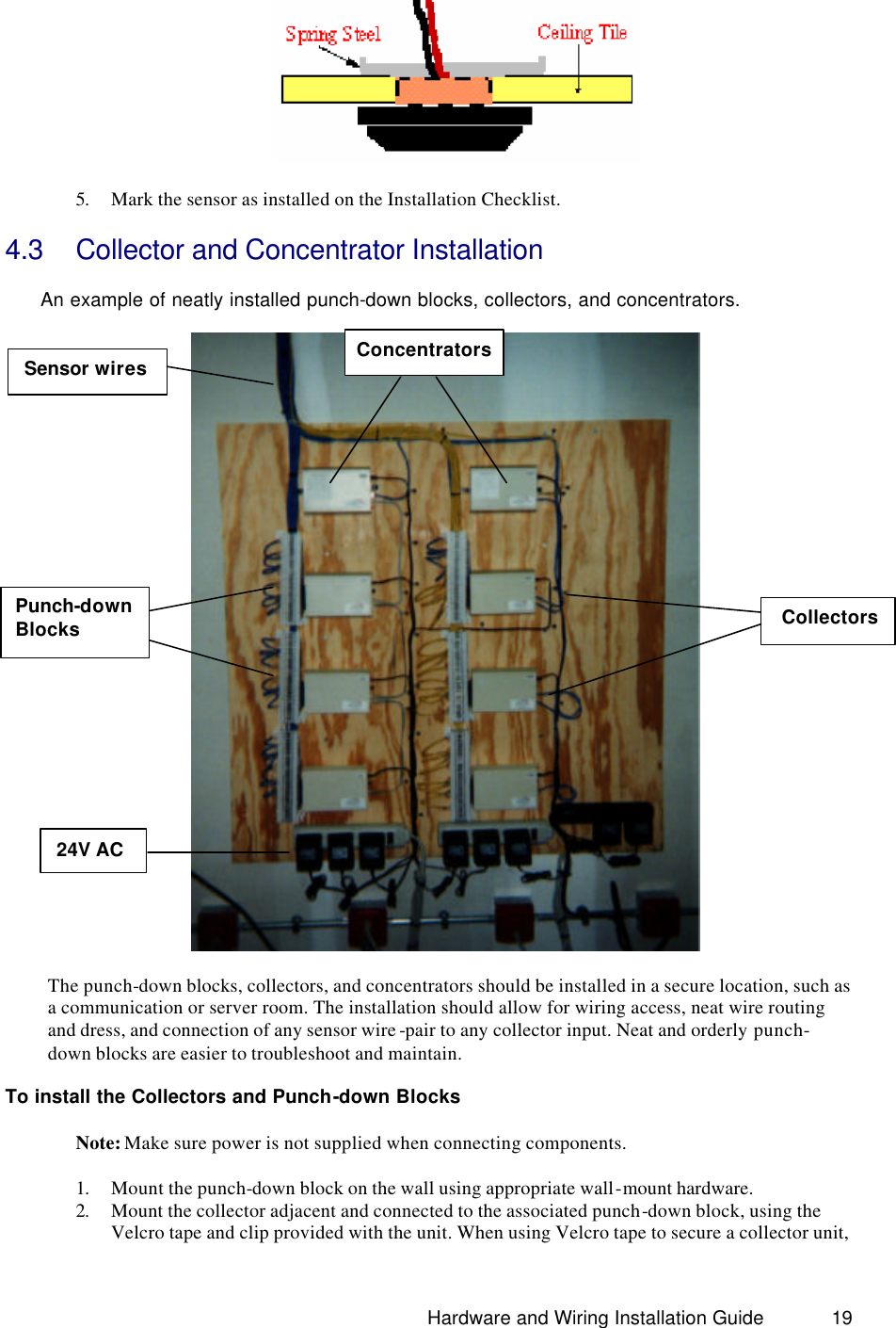                                                                               Hardware and Wiring Installation Guide 19  5. Mark the sensor as installed on the Installation Checklist. 4.3 Collector and Concentrator Installation   An example of neatly installed punch-down blocks, collectors, and concentrators.    The punch-down blocks, collectors, and concentrators should be installed in a secure location, such as a communication or server room. The installation should allow for wiring access, neat wire routing and dress, and connection of any sensor wire -pair to any collector input. Neat and orderly punch-down blocks are easier to troubleshoot and maintain.  To install the Collectors and Punch-down Blocks     Note: Make sure power is not supplied when connecting components.  1. Mount the punch-down block on the wall using appropriate wall-mount hardware.  2. Mount the collector adjacent and connected to the associated punch-down block, using the Velcro tape and clip provided with the unit. When using Velcro tape to secure a collector unit, Concentrators Punch-down     Blocks Collectors 24V AC  Sensor wires 