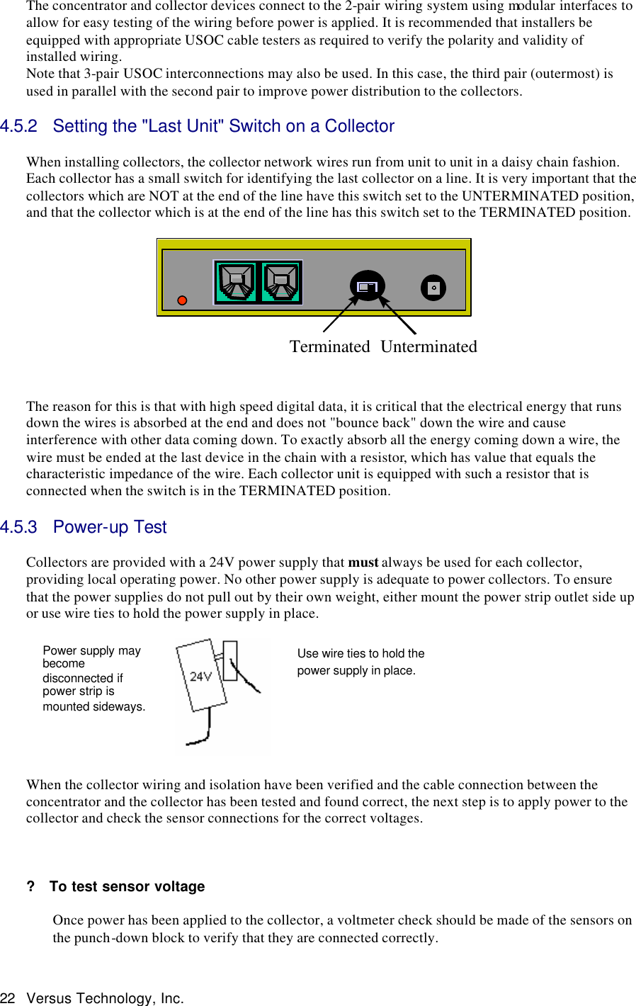  22 Versus Technology, Inc. The concentrator and collector devices connect to the 2-pair wiring system using modular interfaces to allow for easy testing of the wiring before power is applied. It is recommended that installers be equipped with appropriate USOC cable testers as required to verify the polarity and validity of installed wiring. Note that 3-pair USOC interconnections may also be used. In this case, the third pair (outermost) is used in parallel with the second pair to improve power distribution to the collectors.  4.5.2 Setting the &quot;Last Unit&quot; Switch on a Collector  When installing collectors, the collector network wires run from unit to unit in a daisy chain fashion. Each collector has a small switch for identifying the last collector on a line. It is very important that the collectors which are NOT at the end of the line have this switch set to the UNTERMINATED position, and that the collector which is at the end of the line has this switch set to the TERMINATED position.    Terminated Unterminated  The reason for this is that with high speed digital data, it is critical that the electrical energy that runs down the wires is absorbed at the end and does not &quot;bounce back&quot; down the wire and cause interference with other data coming down. To exactly absorb all the energy coming down a wire, the wire must be ended at the last device in the chain with a resistor, which has value that equals the characteristic impedance of the wire. Each collector unit is equipped with such a resistor that is connected when the switch is in the TERMINATED position.  4.5.3 Power-up Test  Collectors are provided with a 24V power supply that must always be used for each collector, providing local operating power. No other power supply is adequate to power collectors. To ensure that the power supplies do not pull out by their own weight, either mount the power strip outlet side up or use wire ties to hold the power supply in place.                  When the collector wiring and isolation have been verified and the cable connection between the concentrator and the collector has been tested and found correct, the next step is to apply power to the collector and check the sensor connections for the correct voltages.     ?  To test sensor voltage   Once power has been applied to the collector, a voltmeter check should be made of the sensors on the punch-down block to verify that they are connected correctly.  Power supply may become disconnected if power strip is mounted sideways. Use wire ties to hold the power supply in place.  