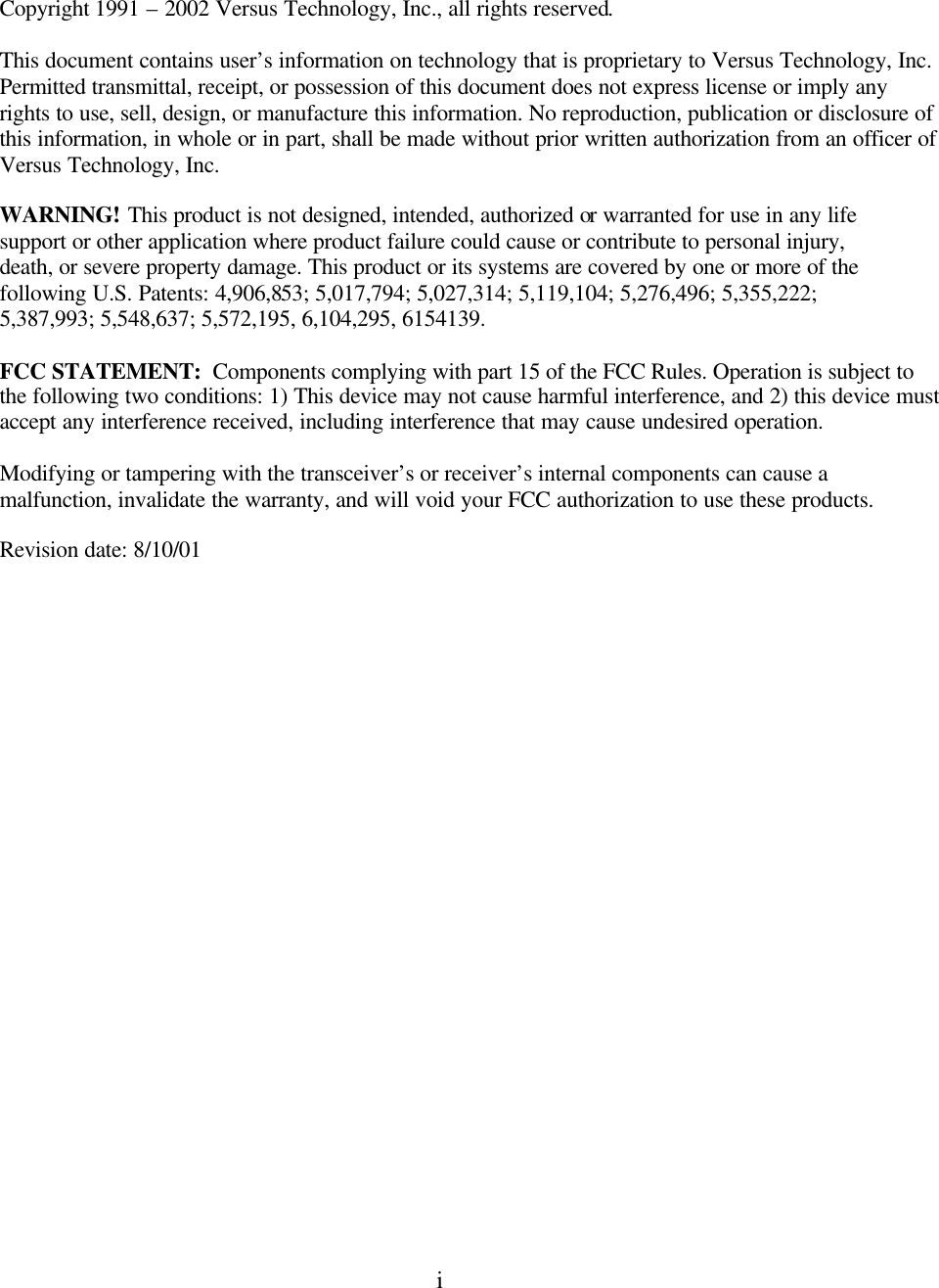  i     Copyright 1991 – 2002 Versus Technology, Inc., all rights reserved.  This document contains user’s information on technology that is proprietary to Versus Technology, Inc. Permitted transmittal, receipt, or possession of this document does not express license or imply any rights to use, sell, design, or manufacture this information. No reproduction, publication or disclosure of this information, in whole or in part, shall be made without prior written authorization from an officer of  Versus Technology, Inc.    WARNING! This product is not designed, intended, authorized or warranted for use in any life support or other application where product failure could cause or contribute to personal injury, death, or severe property damage. This product or its systems are covered by one or more of the following U.S. Patents: 4,906,853; 5,017,794; 5,027,314; 5,119,104; 5,276,496; 5,355,222; 5,387,993; 5,548,637; 5,572,195, 6,104,295, 6154139.  FCC STATEMENT:  Components complying with part 15 of the FCC Rules. Operation is subject to the following two conditions: 1) This device may not cause harmful interference, and 2) this device must accept any interference received, including interference that may cause undesired operation.  Modifying or tampering with the transceiver’s or receiver’s internal components can cause a malfunction, invalidate the warranty, and will void your FCC authorization to use these products. Revision date: 8/10/01  