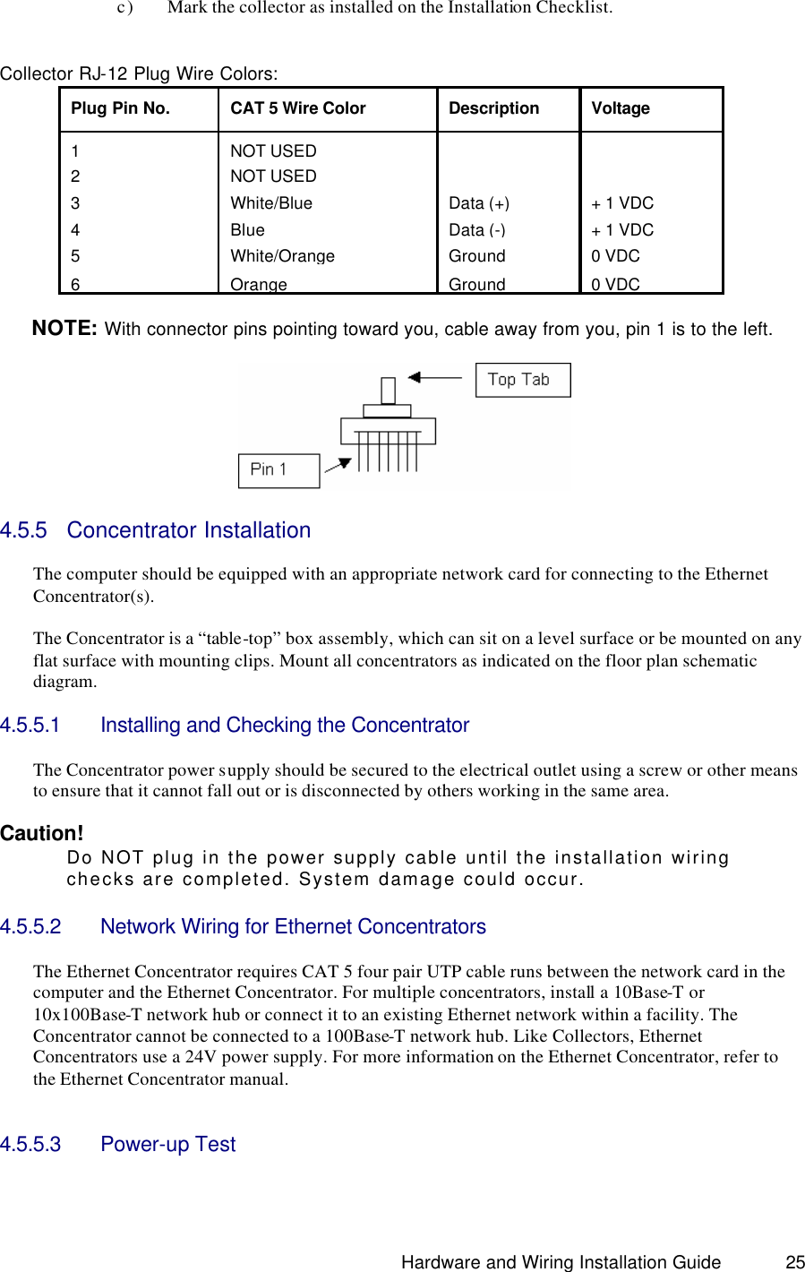                                                                               Hardware and Wiring Installation Guide 25     c) Mark the collector as installed on the Installation Checklist.               Collector RJ-12 Plug Wire Colors: Plug Pin No. CAT 5 Wire Color Description Voltage 1 NOT USED   2 NOT USED   3  White/Blue Data (+) + 1 VDC 4 Blue Data (-) + 1 VDC 5  White/Orange Ground 0 VDC 6 Orange Ground 0 VDC  NOTE: With connector pins pointing toward you, cable away from you, pin 1 is to the left.     4.5.5 Concentrator Installation   The computer should be equipped with an appropriate network card for connecting to the Ethernet Concentrator(s).  The Concentrator is a “table-top” box assembly, which can sit on a level surface or be mounted on any flat surface with mounting clips. Mount all concentrators as indicated on the floor plan schematic diagram.    4.5.5.1 Installing and Checking the Concentrator  The Concentrator power supply should be secured to the electrical outlet using a screw or other means to ensure that it cannot fall out or is disconnected by others working in the same area.  Caution!   Do NOT plug in the power supply cable until the installation wiring checks are completed. System damage could occur.  4.5.5.2 Network Wiring for Ethernet Concentrators  The Ethernet Concentrator requires CAT 5 four pair UTP cable runs between the network card in the computer and the Ethernet Concentrator. For multiple concentrators, install a 10Base-T or 10x100Base-T network hub or connect it to an existing Ethernet network within a facility. The Concentrator cannot be connected to a 100Base-T network hub. Like Collectors, Ethernet Concentrators use a 24V power supply. For more information on the Ethernet Concentrator, refer to the Ethernet Concentrator manual.     4.5.5.3 Power-up Test  