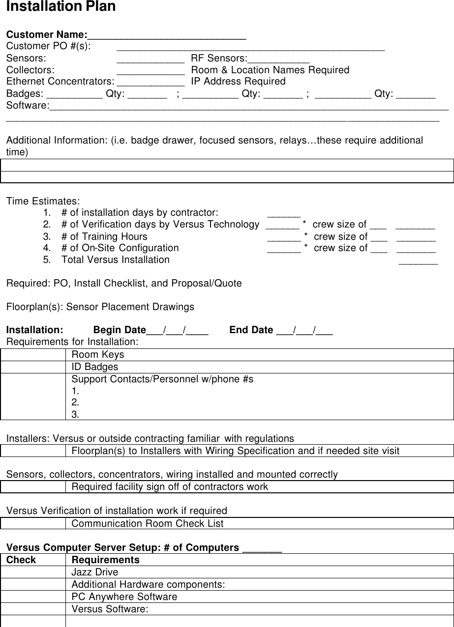   Installation Plan  Customer Name:____________________________  Customer PO #(s):  _______________________________________________ Sensors:    ____________  RF Sensors:___________ Collectors:    ____________  Room &amp; Location Names Required Ethernet Concentrators: ____________  IP Address Required Badges: __________ Qty: _______   ; __________ Qty: _______ ;  __________ Qty: _______   Software:__________________________________________________________________________________________________________________________________________________  Additional Information: (i.e. badge drawer, focused sensors, relays…these require additional time)    Time Estimates: 1. # of installation days by contractor:     ______ 2. # of Verification days by Versus Technology  ______ *  crew size of ___   _______ 3. # of Training Hours     ______ *  crew size of ___   _______ 4. # of On-Site Configuration    ______ *  crew size of ___   _______ 5. Total Versus Installation              _______    Required: PO, Install Checklist, and Proposal/Quote  Floorplan(s): Sensor Placement Drawings   Installation:          Begin Date___/___/____       End Date ___/___/___ Requirements for Installation:  Room Keys  ID Badges  Support Contacts/Personnel w/phone #s 1. 2. 3.  Installers: Versus or outside contracting familiar with regulations  Floorplan(s) to Installers with Wiring Specification and if needed site visit  Sensors, collectors, concentrators, wiring installed and mounted correctly  Required facility sign off of contractors work  Versus Verification of installation work if required  Communication Room Check List  Versus Computer Server Setup: # of Computers _______ Check Requirements  Jazz Drive  Additional Hardware components:  PC Anywhere Software  Versus Software:    