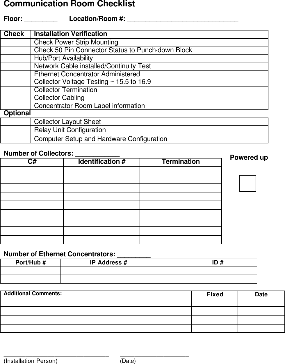   Communication Room Checklist  Floor: _________  Location/Room #: ______________________________  Check Installation Verification  Check Power Strip Mounting  Check 50 Pin Connector Status to Punch-down Block  Hub/Port Availability   Network Cable installed/Continuity Test  Ethernet Concentrator Administered   Collector Voltage Testing ~ 15.5 to 16.9  Collector Termination  Collector Cabling  Concentrator Room Label information Optional   Collector Layout Sheet  Relay Unit Configuration  Computer Setup and Hardware Configuration  Number of Collectors: ____________ C# Identification # Termination                                                Number of Ethernet Concentrators: _________ Port/Hub #      IP Address # ID #            Additional Comments: Fixed Date                       _____________________________      ___________________ (Installation Person)       (Date)  Powered up 