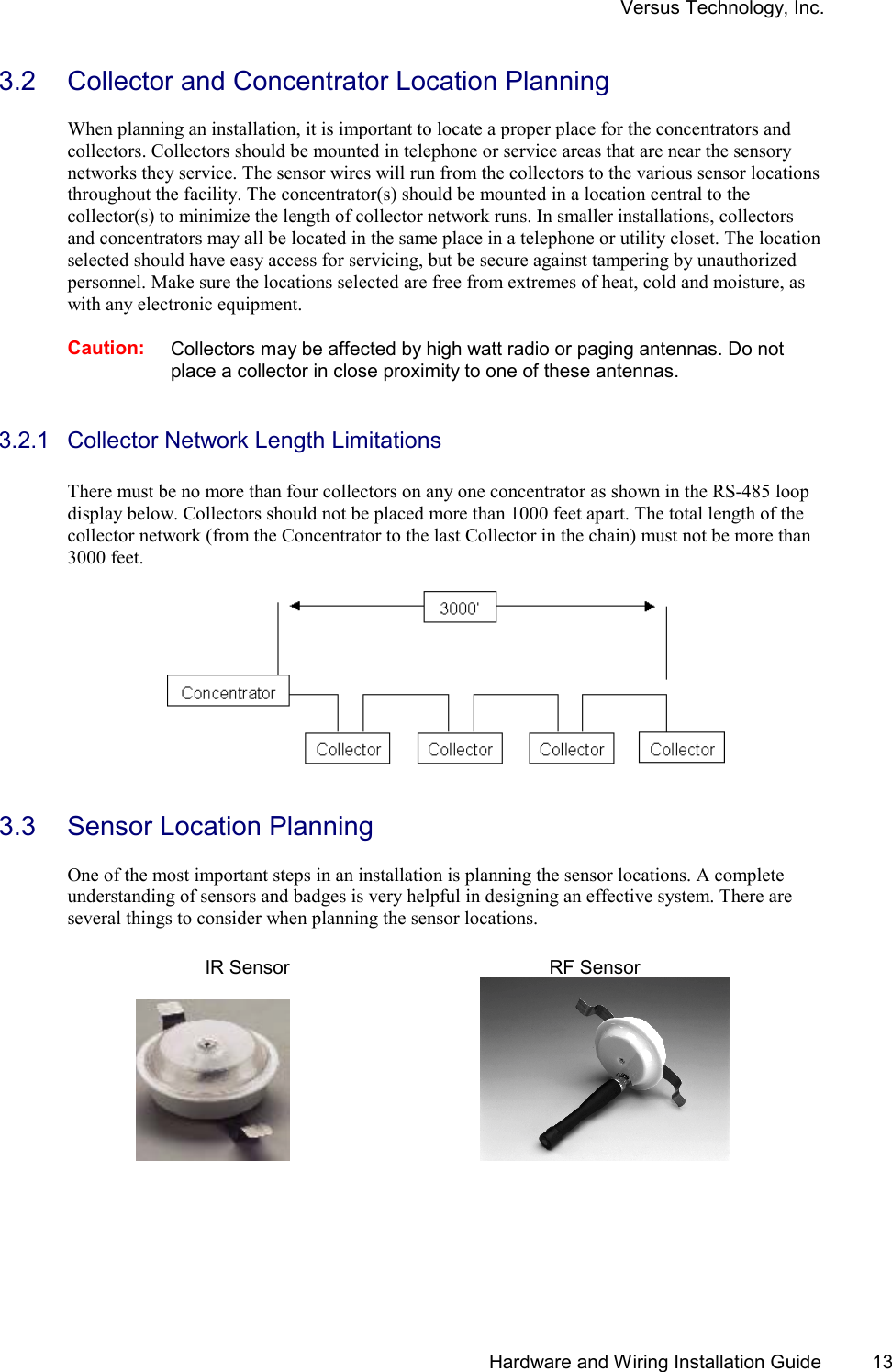 Versus Technology, Inc.   Hardware and Wiring Installation Guide  13 3.2  Collector and Concentrator Location Planning  When planning an installation, it is important to locate a proper place for the concentrators and collectors. Collectors should be mounted in telephone or service areas that are near the sensory networks they service. The sensor wires will run from the collectors to the various sensor locations throughout the facility. The concentrator(s) should be mounted in a location central to the collector(s) to minimize the length of collector network runs. In smaller installations, collectors and concentrators may all be located in the same place in a telephone or utility closet. The location selected should have easy access for servicing, but be secure against tampering by unauthorized personnel. Make sure the locations selected are free from extremes of heat, cold and moisture, as with any electronic equipment.  Caution: Collectors may be affected by high watt radio or paging antennas. Do not place a collector in close proximity to one of these antennas.   3.2.1  Collector Network Length Limitations  There must be no more than four collectors on any one concentrator as shown in the RS-485 loop display below. Collectors should not be placed more than 1000 feet apart. The total length of the collector network (from the Concentrator to the last Collector in the chain) must not be more than 3000 feet.       3.3  Sensor Location Planning  One of the most important steps in an installation is planning the sensor locations. A complete understanding of sensors and badges is very helpful in designing an effective system. There are several things to consider when planning the sensor locations.    IR Sensor    RF Sensor           