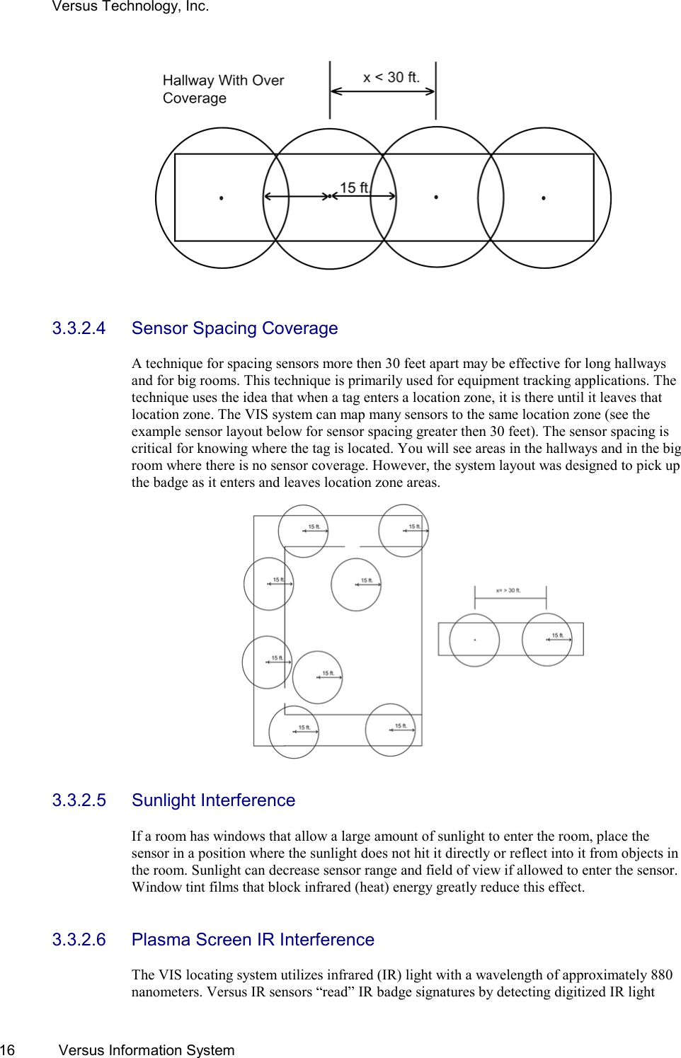 Versus Technology, Inc. 16  Versus Information System    3.3.2.4  Sensor Spacing Coverage  A technique for spacing sensors more then 30 feet apart may be effective for long hallways and for big rooms. This technique is primarily used for equipment tracking applications. The technique uses the idea that when a tag enters a location zone, it is there until it leaves that location zone. The VIS system can map many sensors to the same location zone (see the example sensor layout below for sensor spacing greater then 30 feet). The sensor spacing is critical for knowing where the tag is located. You will see areas in the hallways and in the big room where there is no sensor coverage. However, the system layout was designed to pick up the badge as it enters and leaves location zone areas.     3.3.2.5 Sunlight Interference  If a room has windows that allow a large amount of sunlight to enter the room, place the sensor in a position where the sunlight does not hit it directly or reflect into it from objects in the room. Sunlight can decrease sensor range and field of view if allowed to enter the sensor. Window tint films that block infrared (heat) energy greatly reduce this effect.   3.3.2.6  Plasma Screen IR Interference  The VIS locating system utilizes infrared (IR) light with a wavelength of approximately 880 nanometers. Versus IR sensors “read” IR badge signatures by detecting digitized IR light 