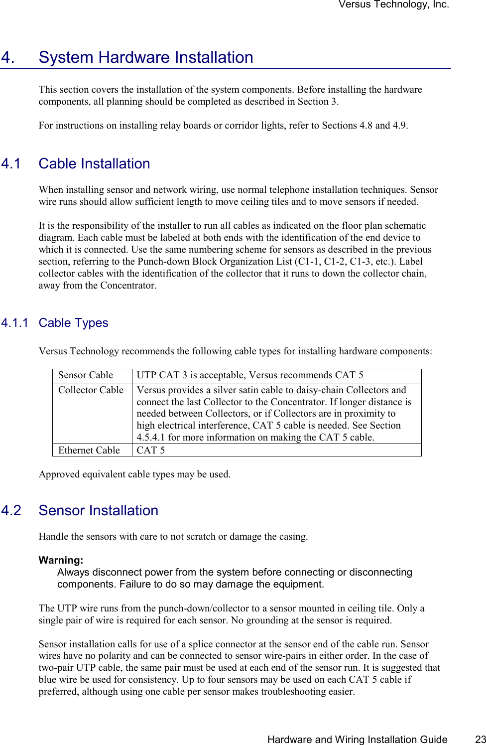 Versus Technology, Inc.   Hardware and Wiring Installation Guide  23 4.  System Hardware Installation  This section covers the installation of the system components. Before installing the hardware components, all planning should be completed as described in Section 3.  For instructions on installing relay boards or corridor lights, refer to Sections 4.8 and 4.9.   4.1  Cable Installation   When installing sensor and network wiring, use normal telephone installation techniques. Sensor wire runs should allow sufficient length to move ceiling tiles and to move sensors if needed.    It is the responsibility of the installer to run all cables as indicated on the floor plan schematic diagram. Each cable must be labeled at both ends with the identification of the end device to which it is connected. Use the same numbering scheme for sensors as described in the previous section, referring to the Punch-down Block Organization List (C1-1, C1-2, C1-3, etc.). Label collector cables with the identification of the collector that it runs to down the collector chain, away from the Concentrator.  4.1.1 Cable Types  Versus Technology recommends the following cable types for installing hardware components:  Sensor Cable   UTP CAT 3 is acceptable, Versus recommends CAT 5 Collector Cable  Versus provides a silver satin cable to daisy-chain Collectors and connect the last Collector to the Concentrator. If longer distance is needed between Collectors, or if Collectors are in proximity to high electrical interference, CAT 5 cable is needed. See Section 4.5.4.1 for more information on making the CAT 5 cable. Ethernet Cable  CAT 5  Approved equivalent cable types may be used.    4.2 Sensor Installation  Handle the sensors with care to not scratch or damage the casing.  Warning: Always disconnect power from the system before connecting or disconnecting components. Failure to do so may damage the equipment.  The UTP wire runs from the punch-down/collector to a sensor mounted in ceiling tile. Only a single pair of wire is required for each sensor. No grounding at the sensor is required.   Sensor installation calls for use of a splice connector at the sensor end of the cable run. Sensor wires have no polarity and can be connected to sensor wire-pairs in either order. In the case of two-pair UTP cable, the same pair must be used at each end of the sensor run. It is suggested that  blue wire be used for consistency. Up to four sensors may be used on each CAT 5 cable if preferred, although using one cable per sensor makes troubleshooting easier. 