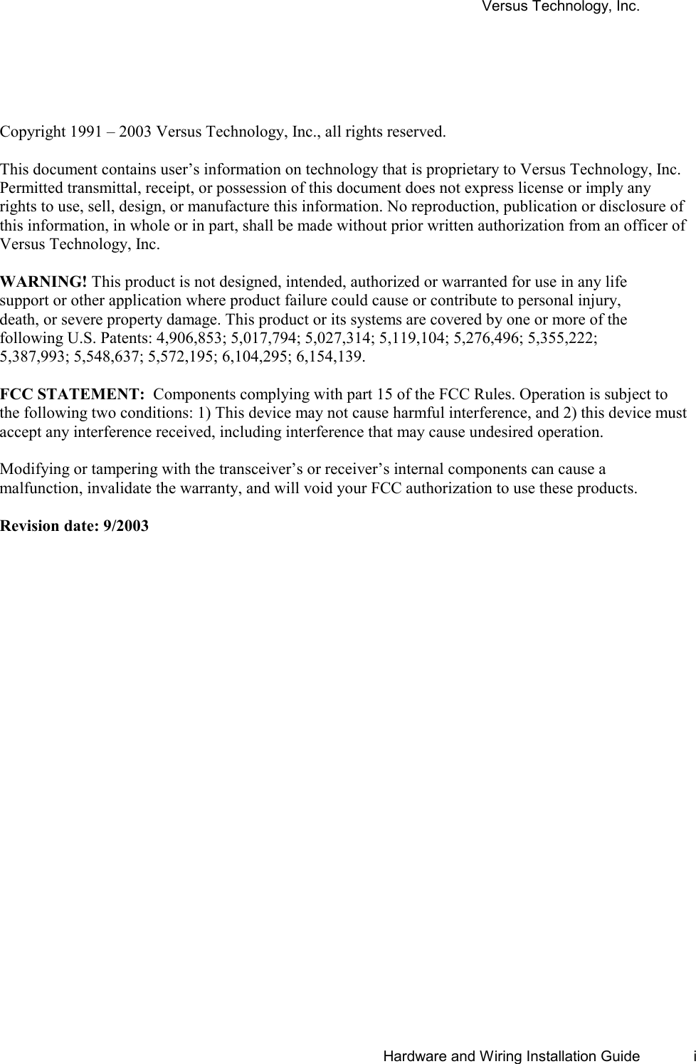 Versus Technology, Inc.       Hardware and Wiring Installation Guide  i     Copyright 1991 – 2003 Versus Technology, Inc., all rights reserved.  This document contains user’s information on technology that is proprietary to Versus Technology, Inc. Permitted transmittal, receipt, or possession of this document does not express license or imply any rights to use, sell, design, or manufacture this information. No reproduction, publication or disclosure of this information, in whole or in part, shall be made without prior written authorization from an officer of  Versus Technology, Inc.    WARNING! This product is not designed, intended, authorized or warranted for use in any life support or other application where product failure could cause or contribute to personal injury, death, or severe property damage. This product or its systems are covered by one or more of the following U.S. Patents: 4,906,853; 5,017,794; 5,027,314; 5,119,104; 5,276,496; 5,355,222; 5,387,993; 5,548,637; 5,572,195; 6,104,295; 6,154,139.  FCC STATEMENT:  Components complying with part 15 of the FCC Rules. Operation is subject to the following two conditions: 1) This device may not cause harmful interference, and 2) this device must accept any interference received, including interference that may cause undesired operation.  Modifying or tampering with the transceiver’s or receiver’s internal components can cause a malfunction, invalidate the warranty, and will void your FCC authorization to use these products.  Revision date: 9/2003  