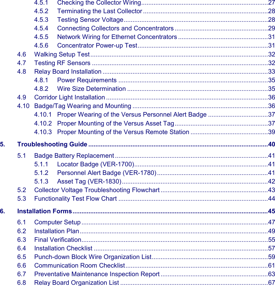   4.5.1 Checking the Collector Wiring........................................................................27 4.5.2 Terminating the Last Collector .......................................................................28 4.5.3 Testing Sensor Voltage..................................................................................28 4.5.4 Connecting Collectors and Concentrators .....................................................29 4.5.5 Network Wiring for Ethernet Concentrators ...................................................31 4.5.6 Concentrator Power-up Test..........................................................................31 4.6 Walking Setup Test.....................................................................................................32 4.7 Testing RF Sensors ....................................................................................................32 4.8 Relay Board Installation ..............................................................................................33 4.8.1 Power Requirements .....................................................................................35 4.8.2 Wire Size Determination ................................................................................35 4.9 Corridor Light Installation ............................................................................................36 4.10 Badge/Tag Wearing and Mounting .............................................................................36 4.10.1 Proper Wearing of the Versus Personnel Alert Badge ..................................37 4.10.2 Proper Mounting of the Versus Asset Tag.....................................................37 4.10.3 Proper Mounting of the Versus Remote Station ............................................39 5. Troubleshooting Guide ......................................................................................................40 5.1 Badge Battery Replacement .......................................................................................41 5.1.1 Locator Badge (VER-1700)............................................................................41 5.1.2 Personnel Alert Badge (VER-1780) ...............................................................41 5.1.3 Asset Tag (VER-1830)...................................................................................42 5.2 Collector Voltage Troubleshooting Flowchart .............................................................43 5.3 Functionality Test Flow Chart .....................................................................................44 6. Installation Forms...............................................................................................................45 6.1 Computer Setup ..........................................................................................................47 6.2 Installation Plan...........................................................................................................49 6.3 Final Verification..........................................................................................................55 6.4 Installation Checklist ...................................................................................................57 6.5 Punch-down Block Wire Organization List..................................................................59 6.6 Communication Room Checklist.................................................................................61 6.7 Preventative Maintenance Inspection Report .............................................................63 6.8 Relay Board Organization List ....................................................................................67               