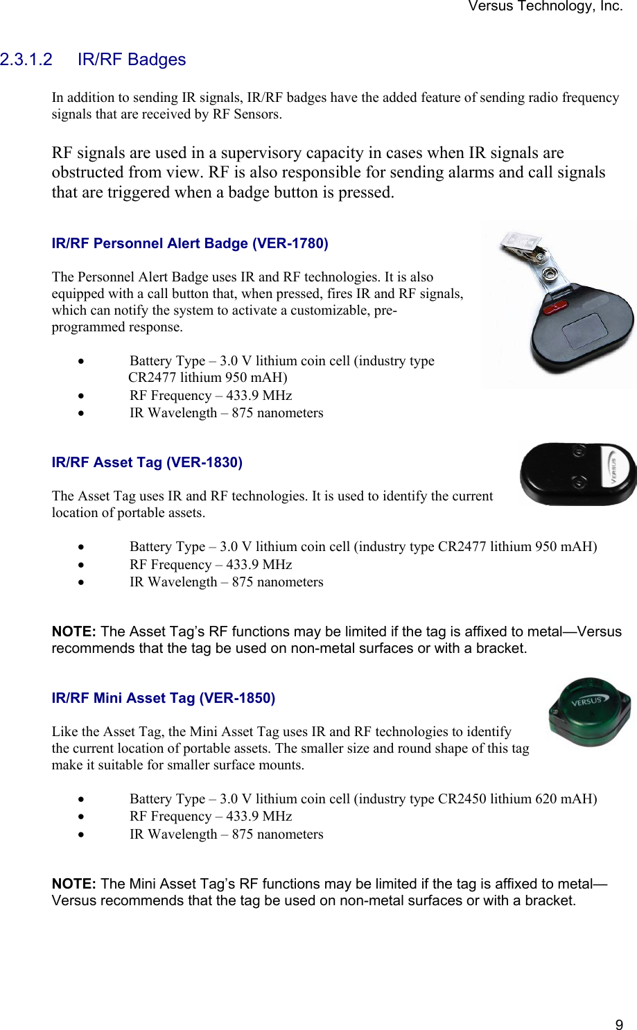 Versus Technology, Inc.  92.3.1.2 IR/RF Badges  In addition to sending IR signals, IR/RF badges have the added feature of sending radio frequency signals that are received by RF Sensors.   RF signals are used in a supervisory capacity in cases when IR signals are obstructed from view. RF is also responsible for sending alarms and call signals that are triggered when a badge button is pressed.   IR/RF Personnel Alert Badge (VER-1780)  The Personnel Alert Badge uses IR and RF technologies. It is also equipped with a call button that, when pressed, fires IR and RF signals, which can notify the system to activate a customizable, pre-programmed response.   • Battery Type – 3.0 V lithium coin cell (industry type                CR2477 lithium 950 mAH) • RF Frequency – 433.9 MHz • IR Wavelength – 875 nanometers   IR/RF Asset Tag (VER-1830)  The Asset Tag uses IR and RF technologies. It is used to identify the current location of portable assets.   • Battery Type – 3.0 V lithium coin cell (industry type CR2477 lithium 950 mAH) • RF Frequency – 433.9 MHz • IR Wavelength – 875 nanometers    NOTE: The Asset Tag’s RF functions may be limited if the tag is affixed to metal—Versus recommends that the tag be used on non-metal surfaces or with a bracket.   IR/RF Mini Asset Tag (VER-1850)  Like the Asset Tag, the Mini Asset Tag uses IR and RF technologies to identify the current location of portable assets. The smaller size and round shape of this tag make it suitable for smaller surface mounts.  • Battery Type – 3.0 V lithium coin cell (industry type CR2450 lithium 620 mAH) • RF Frequency – 433.9 MHz • IR Wavelength – 875 nanometers    NOTE: The Mini Asset Tag’s RF functions may be limited if the tag is affixed to metal—Versus recommends that the tag be used on non-metal surfaces or with a bracket. 