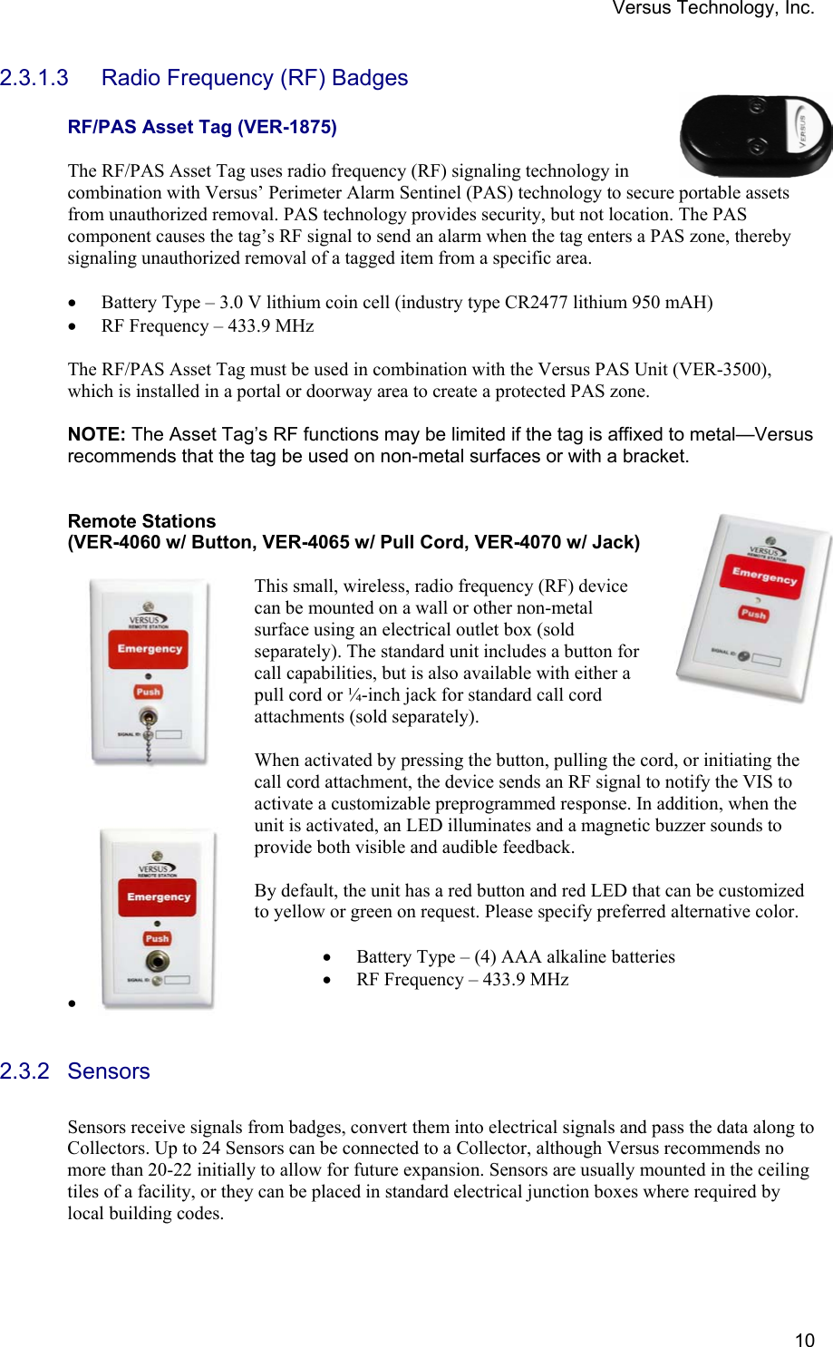 Versus Technology, Inc.  102.3.1.3  Radio Frequency (RF) Badges  RF/PAS Asset Tag (VER-1875)  The RF/PAS Asset Tag uses radio frequency (RF) signaling technology in combination with Versus’ Perimeter Alarm Sentinel (PAS) technology to secure portable assets from unauthorized removal. PAS technology provides security, but not location. The PAS component causes the tag’s RF signal to send an alarm when the tag enters a PAS zone, thereby signaling unauthorized removal of a tagged item from a specific area.   • Battery Type – 3.0 V lithium coin cell (industry type CR2477 lithium 950 mAH) • RF Frequency – 433.9 MHz  The RF/PAS Asset Tag must be used in combination with the Versus PAS Unit (VER-3500), which is installed in a portal or doorway area to create a protected PAS zone.   NOTE: The Asset Tag’s RF functions may be limited if the tag is affixed to metal—Versus recommends that the tag be used on non-metal surfaces or with a bracket.   Remote Stations  (VER-4060 w/ Button, VER-4065 w/ Pull Cord, VER-4070 w/ Jack)   This small, wireless, radio frequency (RF) device can be mounted on a wall or other non-metal surface using an electrical outlet box (sold separately). The standard unit includes a button for call capabilities, but is also available with either a pull cord or ¼-inch jack for standard call cord attachments (sold separately).  When activated by pressing the button, pulling the cord, or initiating the call cord attachment, the device sends an RF signal to notify the VIS to activate a customizable preprogrammed response. In addition, when the unit is activated, an LED illuminates and a magnetic buzzer sounds to provide both visible and audible feedback.   By default, the unit has a red button and red LED that can be customized to yellow or green on request. Please specify preferred alternative color.   • Battery Type – (4) AAA alkaline batteries • RF Frequency – 433.9 MHz •   2.3.2 Sensors  Sensors receive signals from badges, convert them into electrical signals and pass the data along to Collectors. Up to 24 Sensors can be connected to a Collector, although Versus recommends no more than 20-22 initially to allow for future expansion. Sensors are usually mounted in the ceiling tiles of a facility, or they can be placed in standard electrical junction boxes where required by local building codes. 