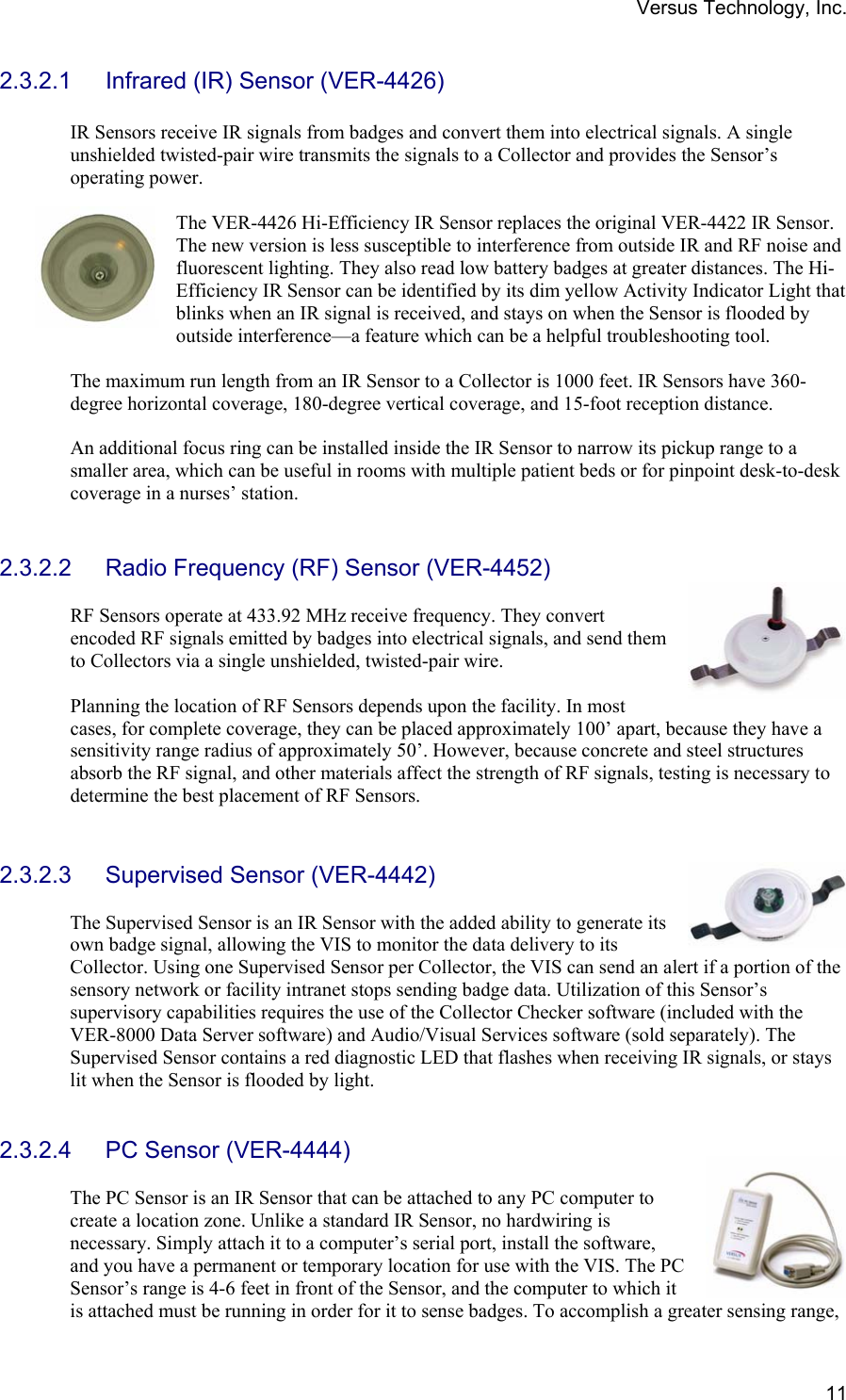 Versus Technology, Inc.  112.3.2.1 Infrared (IR) Sensor (VER-4426)  IR Sensors receive IR signals from badges and convert them into electrical signals. A single unshielded twisted-pair wire transmits the signals to a Collector and provides the Sensor’s operating power.    The VER-4426 Hi-Efficiency IR Sensor replaces the original VER-4422 IR Sensor. The new version is less susceptible to interference from outside IR and RF noise and fluorescent lighting. They also read low battery badges at greater distances. The Hi-Efficiency IR Sensor can be identified by its dim yellow Activity Indicator Light that blinks when an IR signal is received, and stays on when the Sensor is flooded by outside interference—a feature which can be a helpful troubleshooting tool.  The maximum run length from an IR Sensor to a Collector is 1000 feet. IR Sensors have 360-degree horizontal coverage, 180-degree vertical coverage, and 15-foot reception distance.  An additional focus ring can be installed inside the IR Sensor to narrow its pickup range to a smaller area, which can be useful in rooms with multiple patient beds or for pinpoint desk-to-desk coverage in a nurses’ station.   2.3.2.2  Radio Frequency (RF) Sensor (VER-4452)  RF Sensors operate at 433.92 MHz receive frequency. They convert encoded RF signals emitted by badges into electrical signals, and send them to Collectors via a single unshielded, twisted-pair wire.   Planning the location of RF Sensors depends upon the facility. In most cases, for complete coverage, they can be placed approximately 100’ apart, because they have a sensitivity range radius of approximately 50’. However, because concrete and steel structures absorb the RF signal, and other materials affect the strength of RF signals, testing is necessary to determine the best placement of RF Sensors.   2.3.2.3  Supervised Sensor (VER-4442)  The Supervised Sensor is an IR Sensor with the added ability to generate its own badge signal, allowing the VIS to monitor the data delivery to its Collector. Using one Supervised Sensor per Collector, the VIS can send an alert if a portion of the sensory network or facility intranet stops sending badge data. Utilization of this Sensor’s supervisory capabilities requires the use of the Collector Checker software (included with the VER-8000 Data Server software) and Audio/Visual Services software (sold separately). The Supervised Sensor contains a red diagnostic LED that flashes when receiving IR signals, or stays lit when the Sensor is flooded by light.   2.3.2.4 PC Sensor (VER-4444)  The PC Sensor is an IR Sensor that can be attached to any PC computer to create a location zone. Unlike a standard IR Sensor, no hardwiring is necessary. Simply attach it to a computer’s serial port, install the software, and you have a permanent or temporary location for use with the VIS. The PC Sensor’s range is 4-6 feet in front of the Sensor, and the computer to which it is attached must be running in order for it to sense badges. To accomplish a greater sensing range, 