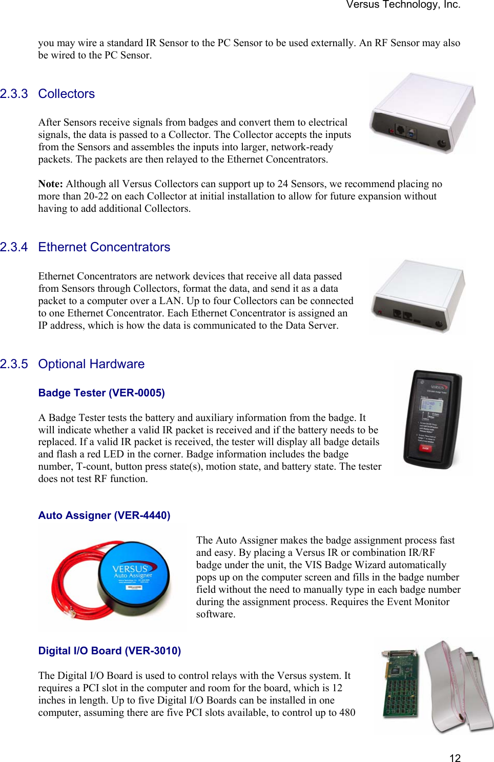 Versus Technology, Inc.  12you may wire a standard IR Sensor to the PC Sensor to be used externally. An RF Sensor may also be wired to the PC Sensor.  2.3.3 Collectors  After Sensors receive signals from badges and convert them to electrical signals, the data is passed to a Collector. The Collector accepts the inputs from the Sensors and assembles the inputs into larger, network-ready packets. The packets are then relayed to the Ethernet Concentrators.                                                                                          Note: Although all Versus Collectors can support up to 24 Sensors, we recommend placing no more than 20-22 on each Collector at initial installation to allow for future expansion without having to add additional Collectors.  2.3.4 Ethernet Concentrators  Ethernet Concentrators are network devices that receive all data passed from Sensors through Collectors, format the data, and send it as a data packet to a computer over a LAN. Up to four Collectors can be connected to one Ethernet Concentrator. Each Ethernet Concentrator is assigned an IP address, which is how the data is communicated to the Data Server.  2.3.5 Optional Hardware  Badge Tester (VER-0005)  A Badge Tester tests the battery and auxiliary information from the badge. It will indicate whether a valid IR packet is received and if the battery needs to be replaced. If a valid IR packet is received, the tester will display all badge details and flash a red LED in the corner. Badge information includes the badge number, T-count, button press state(s), motion state, and battery state. The tester does not test RF function.     Auto Assigner (VER-4440)  The Auto Assigner makes the badge assignment process fast and easy. By placing a Versus IR or combination IR/RF badge under the unit, the VIS Badge Wizard automatically pops up on the computer screen and fills in the badge number field without the need to manually type in each badge number during the assignment process. Requires the Event Monitor software.    Digital I/O Board (VER-3010)  The Digital I/O Board is used to control relays with the Versus system. It requires a PCI slot in the computer and room for the board, which is 12 inches in length. Up to five Digital I/O Boards can be installed in one computer, assuming there are five PCI slots available, to control up to 480 