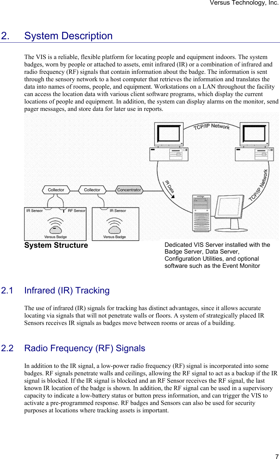 Versus Technology, Inc.  72. System Description  The VIS is a reliable, flexible platform for locating people and equipment indoors. The system badges, worn by people or attached to assets, emit infrared (IR) or a combination of infrared and radio frequency (RF) signals that contain information about the badge. The information is sent through the sensory network to a host computer that retrieves the information and translates the data into names of rooms, people, and equipment. Workstations on a LAN throughout the facility can access the location data with various client software programs, which display the current locations of people and equipment. In addition, the system can display alarms on the monitor, send pager messages, and store data for later use in reports.     System Structure     2.1  Infrared (IR) Tracking  The use of infrared (IR) signals for tracking has distinct advantages, since it allows accurate locating via signals that will not penetrate walls or floors. A system of strategically placed IR Sensors receives IR signals as badges move between rooms or areas of a building.   2.2  Radio Frequency (RF) Signals  In addition to the IR signal, a low-power radio frequency (RF) signal is incorporated into some badges. RF signals penetrate walls and ceilings, allowing the RF signal to act as a backup if the IR signal is blocked. If the IR signal is blocked and an RF Sensor receives the RF signal, the last known IR location of the badge is shown. In addition, the RF signal can be used in a supervisory capacity to indicate a low-battery status or button press information, and can trigger the VIS to activate a pre-programmed response. RF badges and Sensors can also be used for security purposes at locations where tracking assets is important.   Dedicated VIS Server installed with the Badge Server, Data Server, Configuration Utilities, and optional software such as the Event Monitor 