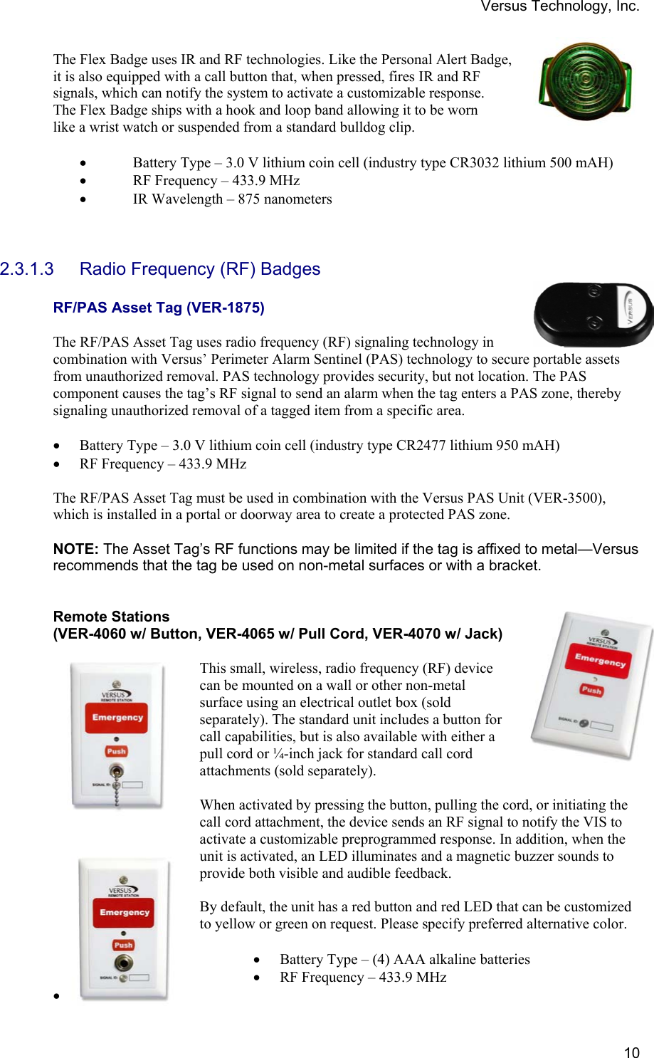 Versus Technology, Inc.  10The Flex Badge uses IR and RF technologies. Like the Personal Alert Badge, it is also equipped with a call button that, when pressed, fires IR and RF signals, which can notify the system to activate a customizable response. The Flex Badge ships with a hook and loop band allowing it to be worn like a wrist watch or suspended from a standard bulldog clip.  • Battery Type – 3.0 V lithium coin cell (industry type CR3032 lithium 500 mAH) • RF Frequency – 433.9 MHz • IR Wavelength – 875 nanometers    2.3.1.3  Radio Frequency (RF) Badges  RF/PAS Asset Tag (VER-1875)  The RF/PAS Asset Tag uses radio frequency (RF) signaling technology in combination with Versus’ Perimeter Alarm Sentinel (PAS) technology to secure portable assets from unauthorized removal. PAS technology provides security, but not location. The PAS component causes the tag’s RF signal to send an alarm when the tag enters a PAS zone, thereby signaling unauthorized removal of a tagged item from a specific area.   • Battery Type – 3.0 V lithium coin cell (industry type CR2477 lithium 950 mAH) • RF Frequency – 433.9 MHz  The RF/PAS Asset Tag must be used in combination with the Versus PAS Unit (VER-3500), which is installed in a portal or doorway area to create a protected PAS zone.   NOTE: The Asset Tag’s RF functions may be limited if the tag is affixed to metal—Versus recommends that the tag be used on non-metal surfaces or with a bracket.   Remote Stations  (VER-4060 w/ Button, VER-4065 w/ Pull Cord, VER-4070 w/ Jack)   This small, wireless, radio frequency (RF) device can be mounted on a wall or other non-metal surface using an electrical outlet box (sold separately). The standard unit includes a button for call capabilities, but is also available with either a pull cord or ¼-inch jack for standard call cord attachments (sold separately).  When activated by pressing the button, pulling the cord, or initiating the call cord attachment, the device sends an RF signal to notify the VIS to activate a customizable preprogrammed response. In addition, when the unit is activated, an LED illuminates and a magnetic buzzer sounds to provide both visible and audible feedback.   By default, the unit has a red button and red LED that can be customized to yellow or green on request. Please specify preferred alternative color.   • Battery Type – (4) AAA alkaline batteries • RF Frequency – 433.9 MHz •  