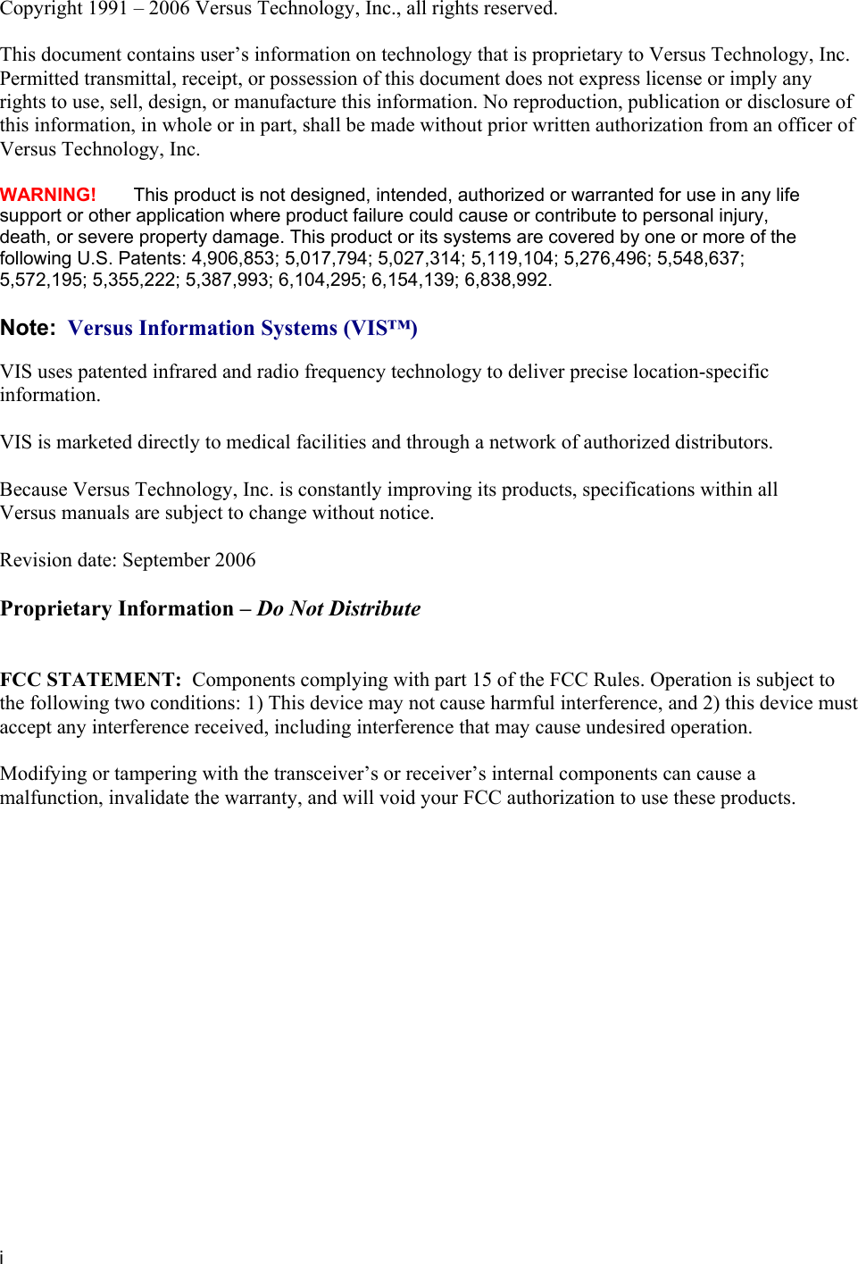   i Copyright 1991 – 2006 Versus Technology, Inc., all rights reserved.  This document contains user’s information on technology that is proprietary to Versus Technology, Inc. Permitted transmittal, receipt, or possession of this document does not express license or imply any rights to use, sell, design, or manufacture this information. No reproduction, publication or disclosure of this information, in whole or in part, shall be made without prior written authorization from an officer of  Versus Technology, Inc.    WARNING!   This product is not designed, intended, authorized or warranted for use in any life support or other application where product failure could cause or contribute to personal injury, death, or severe property damage. This product or its systems are covered by one or more of the following U.S. Patents: 4,906,853; 5,017,794; 5,027,314; 5,119,104; 5,276,496; 5,548,637; 5,572,195; 5,355,222; 5,387,993; 6,104,295; 6,154,139; 6,838,992.  Note:  Versus Information Systems (VIS™)  VIS uses patented infrared and radio frequency technology to deliver precise location-specific information.    VIS is marketed directly to medical facilities and through a network of authorized distributors.    Because Versus Technology, Inc. is constantly improving its products, specifications within all Versus manuals are subject to change without notice.  Revision date: September 2006  Proprietary Information – Do Not Distribute   FCC STATEMENT:  Components complying with part 15 of the FCC Rules. Operation is subject to the following two conditions: 1) This device may not cause harmful interference, and 2) this device must accept any interference received, including interference that may cause undesired operation.  Modifying or tampering with the transceiver’s or receiver’s internal components can cause a malfunction, invalidate the warranty, and will void your FCC authorization to use these products.