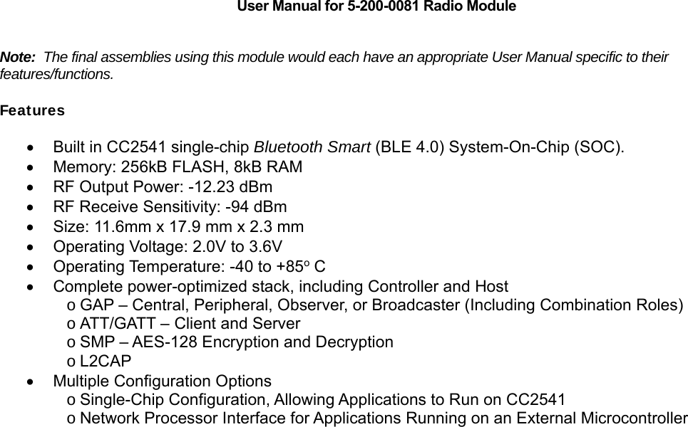    User Manual for 5-200-0081 Radio Module   Note:  The final assemblies using this module would each have an appropriate User Manual specific to their features/functions.  Features   Built in CC2541 single-chip Bluetooth Smart (BLE 4.0) System-On-Chip (SOC).   Memory: 256kB FLASH, 8kB RAM   RF Output Power: -12.23 dBm   RF Receive Sensitivity: -94 dBm   Size: 11.6mm x 17.9 mm x 2.3 mm   Operating Voltage: 2.0V to 3.6V   Operating Temperature: -40 to +85o C   Complete power-optimized stack, including Controller and Host o GAP &ndash; Central, Peripheral, Observer, or Broadcaster (Including Combination Roles) o ATT/GATT &ndash; Client and Server o SMP &ndash; AES-128 Encryption and Decryption o L2CAP   Multiple Configuration Options o Single-Chip Configuration, Allowing Applications to Run on CC2541 o Network Processor Interface for Applications Running on an External Microcontroller                                 