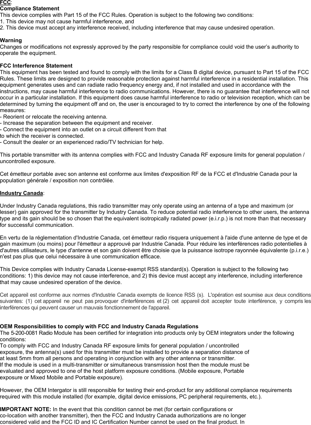 FCC: Compliance Statement  This device complies with Part 15 of the FCC Rules. Operation is subject to the following two conditions: 1. This device may not cause harmful interference, and 2. This device must accept any interference received, including interference that may cause undesired operation.  Warning  Changes or modifications not expressly approved by the party responsible for compliance could void the user&rsquo;s authority to operate the equipment.  FCC Interference Statement  This equipment has been tested and found to comply with the limits for a Class B digital device, pursuant to Part 15 of the FCC Rules. These limits are designed to provide reasonable protection against harmful interference in a residential installation. This equipment generates uses and can radiate radio frequency energy and, if not installed and used in accordance with the instructions, may cause harmful interference to radio communications. However, there is no guarantee that interference will not occur in a particular installation. If this equipment does cause harmful interference to radio or television reception, which can be determined by turning the equipment off and on, the user is encouraged to try to correct the interference by one of the following measures: - Reorient or relocate the receiving antenna. - Increase the separation between the equipment and receiver. - Connect the equipment into an outlet on a circuit different from that to which the receiver is connected. - Consult the dealer or an experienced radio/TV technician for help.  This portable transmitter with its antenna complies with FCC and Industry Canada RF exposure limits for general population / uncontrolled exposure.  Cet &eacute;metteur portable avec son antenne est conforme aux limites d'exposition RF de la FCC et d'Industrie Canada pour la population g&eacute;n&eacute;rale / exposition non contr&ocirc;l&eacute;e.  Industry Canada:  Under Industry Canada regulations, this radio transmitter may only operate using an antenna of a type and maximum (or lesser) gain approved for the transmitter by Industry Canada. To reduce potential radio interference to other users, the antenna type and its gain should be so chosen that the equivalent isotropically radiated power (e.i.r.p.) is not more than that necessary for successful communication.  En vertu de la r&eacute;glementation d'Industrie Canada, cet &eacute;metteur radio risquera uniquement &agrave; l'aide d'une antenne de type et de gain maximum (ou moins) pour l'&eacute;metteur a approuv&eacute; par Industrie Canada. Pour r&eacute;duire les interf&eacute;rences radio potentielles &agrave; d'autres utilisateurs, le type d'antenne et son gain doivent &ecirc;tre choisie que la puissance isotrope rayonn&eacute;e &eacute;quivalente (p.i.r.e.) n'est pas plus que celui n&eacute;cessaire &agrave; une communication efficace.  This Device complies with Industry Canada License-exempt RSS standard(s). Operation is subject to the following two conditions: 1) this device may not cause interference, and 2) this device must accept any interference, including interference that may cause undesired operation of the device.  Cet appareil est conforme aux normes d'Industrie Canada exempts de licence RSS (s).  L'op&eacute;ration est soumise aux deux conditions suivantes:  (1)  cet appareil  ne  peut  pas provoquer  d'interf&eacute;rences  et (2)  cet  appareil doit  accepter  toute  interf&eacute;rence,  y  compris les interf&eacute;rences qui peuvent causer un mauvais fonctionnement de l'appareil.   OEM Responsibilities to comply with FCC and Industry Canada Regulations The 5-200-0081 Radio Module has been certified for integration into products only by OEM integrators under the following conditions: To comply with FCC and Industry Canada RF exposure limits for general population / uncontrolled exposure, the antenna(s) used for this transmitter must be installed to provide a separation distance of at least 5mm from all persons and operating in conjunction with any other antenna or transmitter. If the module is used in a multi-transmitter or simultaneous transmission host then the module must be evaluated and approved to one of the host platform exposure conditions. (Mobile exposure, Portable exposure or Mixed Mobile and Portable exposure).  However, the OEM Intergator is still responsible for testing their end-product for any additional compliance requirements required with this module installed (for example, digital device emissions, PC peripheral requirements, etc.).  IMPORTANT NOTE: In the event that this condition cannot be met (for certain configurations or co-location with another transmitter), then the FCC and Industry Canada authorizations are no longer considered valid and the FCC ID and IC Certification Number cannot be used on the final product. In 