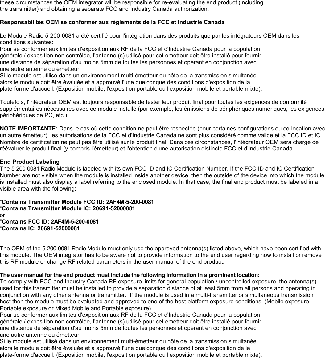 these circumstances the OEM integrator will be responsible for re-evaluating the end product (including the transmitter) and obtaining a separate FCC and Industry Canada authorization.  Responsabilit&eacute;s OEM se conformer aux r&egrave;glements de la FCC et Industrie Canada   Le Module Radio 5-200-0081 a &eacute;t&eacute; certifi&eacute; pour l'int&eacute;gration dans des produits que par les int&eacute;grateurs OEM dans les conditions suivantes: Pour se conformer aux limites d'exposition aux RF de la FCC et d'Industrie Canada pour la population g&eacute;n&eacute;rale / exposition non contr&ocirc;l&eacute;e, l'antenne (s) utilis&eacute; pour cet &eacute;metteur doit &ecirc;tre install&eacute; pour fournir une distance de s&eacute;paration d'au moins 5mm de toutes les personnes et op&eacute;rant en conjonction avec une autre antenne ou &eacute;metteur. Si le module est utilis&eacute; dans un environnement multi-&eacute;metteur ou h&ocirc;te de la transmission simultan&eacute;e alors le module doit &ecirc;tre &eacute;valu&eacute;e et a approuv&eacute; l'une quelconque des conditions d'exposition de la plate-forme d'accueil. (Exposition mobile, l'exposition portable ou l'exposition mobile et portable mixte).  Toutefois, l'int&eacute;grateur OEM est toujours responsable de tester leur produit final pour toutes les exigences de conformit&eacute; suppl&eacute;mentaires n&eacute;cessaires avec ce module install&eacute; (par exemple, les &eacute;missions de p&eacute;riph&eacute;riques num&eacute;riques, les exigences p&eacute;riph&eacute;riques de PC, etc.).  NOTE IMPORTANTE: Dans le cas o&ugrave; cette condition ne peut &ecirc;tre respect&eacute;e (pour certaines configurations ou co-location avec un autre &eacute;metteur), les autorisations de la FCC et d'Industrie Canada ne sont plus consid&eacute;r&eacute; comme valide et la FCC ID et IC Nombre de certification ne peut pas &ecirc;tre utilis&eacute; sur le produit final. Dans ces circonstances, l'int&eacute;grateur OEM sera charg&eacute; de r&eacute;&eacute;valuer le produit final (y compris l'&eacute;metteur) et l'obtention d'une autorisation distincte FCC et d'Industrie Canada.  End Product Labeling The 5-200-0081 Radio Module is labeled with its own FCC ID and IC Certification Number. If the FCC ID and IC Certification Number are not visible when the module is installed inside another device, then the outside of the device into which the module is installed must also display a label referring to the enclosed module. In that case, the final end product must be labeled in a visible area with the following:  &ldquo;Contains Transmitter Module FCC ID: 2AF4M-5-200-0081 &ldquo;Contains Transmitter Module IC: 20691-52000081 or &ldquo;Contains FCC ID: 2AF4M-5-200-0081 &ldquo;Contains IC: 20691-52000081   The OEM of the 5-200-0081 Radio Module must only use the approved antenna(s) listed above, which have been certified with this module. The OEM integrator has to be aware not to provide information to the end user regarding how to install or remove this RF module or change RF related parameters in the user manual of the end product.  The user manual for the end product must include the following information in a prominent location:   To comply with FCC and Industry Canada RF exposure limits for general population / uncontrolled exposure, the antenna(s) used for this transmitter must be installed to provide a separation distance of at least 5mm from all persons and operating in conjunction with any other antenna or transmitter.  If the module is used in a multi-transmitter or simultaneous transmission host then the module must be evaluated and approved to one of the host platform exposure conditions. (Mobile exposure, Portable exposure or Mixed Mobile and Portable exposure). Pour se conformer aux limites d'exposition aux RF de la FCC et d'Industrie Canada pour la population g&eacute;n&eacute;rale / exposition non contr&ocirc;l&eacute;e, l'antenne (s) utilis&eacute; pour cet &eacute;metteur doit &ecirc;tre install&eacute; pour fournir une distance de s&eacute;paration d'au moins 5mm de toutes les personnes et op&eacute;rant en conjonction avec une autre antenne ou &eacute;metteur. Si le module est utilis&eacute; dans un environnement multi-&eacute;metteur ou h&ocirc;te de la transmission simultan&eacute;e alors le module doit &ecirc;tre &eacute;valu&eacute;e et a approuv&eacute; l'une quelconque des conditions d'exposition de la plate-forme d'accueil. (Exposition mobile, l'exposition portable ou l'exposition mobile et portable mixte). 
