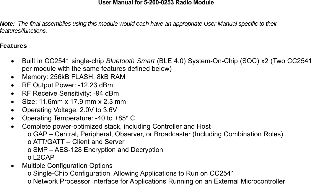    User Manual for 5-200-0253 Radio Module   Note:  The final assemblies using this module would each have an appropriate User Manual specific to their features/functions.  Features   Built in CC2541 single-chip Bluetooth Smart (BLE 4.0) System-On-Chip (SOC) x2 (Two CC2541 per module with the same features defined below)   Memory: 256kB FLASH, 8kB RAM   RF Output Power: -12.23 dBm   RF Receive Sensitivity: -94 dBm   Size: 11.6mm x 17.9 mm x 2.3 mm   Operating Voltage: 2.0V to 3.6V   Operating Temperature: -40 to +85o C   Complete power-optimized stack, including Controller and Host o GAP &ndash; Central, Peripheral, Observer, or Broadcaster (Including Combination Roles) o ATT/GATT &ndash; Client and Server o SMP &ndash; AES-128 Encryption and Decryption o L2CAP   Multiple Configuration Options o Single-Chip Configuration, Allowing Applications to Run on CC2541 o Network Processor Interface for Applications Running on an External Microcontroller                                