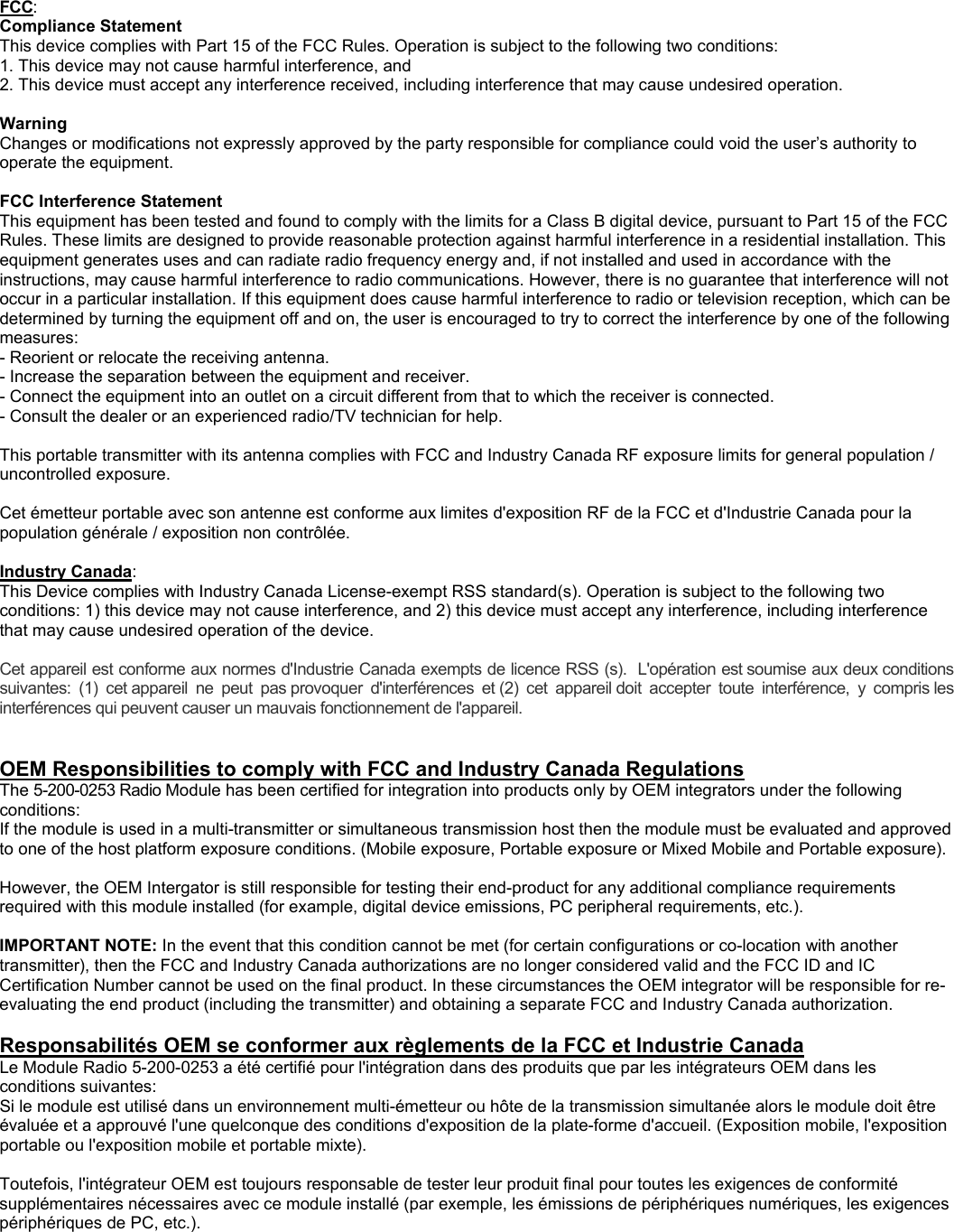  FCC: Compliance Statement  This device complies with Part 15 of the FCC Rules. Operation is subject to the following two conditions: 1. This device may not cause harmful interference, and 2. This device must accept any interference received, including interference that may cause undesired operation.  Warning  Changes or modifications not expressly approved by the party responsible for compliance could void the user&rsquo;s authority to operate the equipment.  FCC Interference Statement  This equipment has been tested and found to comply with the limits for a Class B digital device, pursuant to Part 15 of the FCC Rules. These limits are designed to provide reasonable protection against harmful interference in a residential installation. This equipment generates uses and can radiate radio frequency energy and, if not installed and used in accordance with the instructions, may cause harmful interference to radio communications. However, there is no guarantee that interference will not occur in a particular installation. If this equipment does cause harmful interference to radio or television reception, which can be determined by turning the equipment off and on, the user is encouraged to try to correct the interference by one of the following measures: - Reorient or relocate the receiving antenna. - Increase the separation between the equipment and receiver. - Connect the equipment into an outlet on a circuit different from that to which the receiver is connected. - Consult the dealer or an experienced radio/TV technician for help.  This portable transmitter with its antenna complies with FCC and Industry Canada RF exposure limits for general population / uncontrolled exposure.  Cet &eacute;metteur portable avec son antenne est conforme aux limites d'exposition RF de la FCC et d'Industrie Canada pour la population g&eacute;n&eacute;rale / exposition non contr&ocirc;l&eacute;e.  Industry Canada: This Device complies with Industry Canada License-exempt RSS standard(s). Operation is subject to the following two conditions: 1) this device may not cause interference, and 2) this device must accept any interference, including interference that may cause undesired operation of the device.  Cet appareil est conforme aux normes d'Industrie Canada exempts de licence RSS (s).  L'op&eacute;ration est soumise aux deux conditions suivantes:  (1)  cet appareil  ne  peut  pas provoquer  d'interf&eacute;rences  et (2)  cet  appareil doit  accepter  toute  interf&eacute;rence,  y  compris les interf&eacute;rences qui peuvent causer un mauvais fonctionnement de l'appareil.   OEM Responsibilities to comply with FCC and Industry Canada Regulations The 5-200-0253 Radio Module has been certified for integration into products only by OEM integrators under the following conditions: If the module is used in a multi-transmitter or simultaneous transmission host then the module must be evaluated and approved to one of the host platform exposure conditions. (Mobile exposure, Portable exposure or Mixed Mobile and Portable exposure).  However, the OEM Intergator is still responsible for testing their end-product for any additional compliance requirements required with this module installed (for example, digital device emissions, PC peripheral requirements, etc.).  IMPORTANT NOTE: In the event that this condition cannot be met (for certain configurations or co-location with another transmitter), then the FCC and Industry Canada authorizations are no longer considered valid and the FCC ID and IC Certification Number cannot be used on the final product. In these circumstances the OEM integrator will be responsible for re-evaluating the end product (including the transmitter) and obtaining a separate FCC and Industry Canada authorization.  Responsabilit&eacute;s OEM se conformer aux r&egrave;glements de la FCC et Industrie Canada  Le Module Radio 5-200-0253 a &eacute;t&eacute; certifi&eacute; pour l'int&eacute;gration dans des produits que par les int&eacute;grateurs OEM dans les conditions suivantes: Si le module est utilis&eacute; dans un environnement multi-&eacute;metteur ou h&ocirc;te de la transmission simultan&eacute;e alors le module doit &ecirc;tre &eacute;valu&eacute;e et a approuv&eacute; l'une quelconque des conditions d'exposition de la plate-forme d'accueil. (Exposition mobile, l'exposition portable ou l'exposition mobile et portable mixte).  Toutefois, l'int&eacute;grateur OEM est toujours responsable de tester leur produit final pour toutes les exigences de conformit&eacute; suppl&eacute;mentaires n&eacute;cessaires avec ce module install&eacute; (par exemple, les &eacute;missions de p&eacute;riph&eacute;riques num&eacute;riques, les exigences p&eacute;riph&eacute;riques de PC, etc.).  