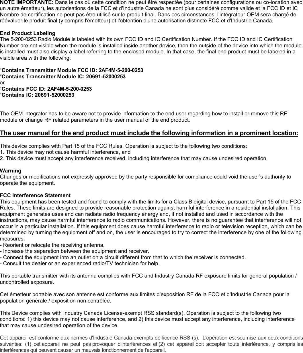 NOTE IMPORTANTE: Dans le cas o&ugrave; cette condition ne peut &ecirc;tre respect&eacute;e (pour certaines configurations ou co-location avec un autre &eacute;metteur), les autorisations de la FCC et d'Industrie Canada ne sont plus consid&eacute;r&eacute; comme valide et la FCC ID et IC Nombre de certification ne peut pas &ecirc;tre utilis&eacute; sur le produit final. Dans ces circonstances, l'int&eacute;grateur OEM sera charg&eacute; de r&eacute;&eacute;valuer le produit final (y compris l'&eacute;metteur) et l'obtention d'une autorisation distincte FCC et d'Industrie Canada.  End Product Labeling The 5-200-0253 Radio Module is labeled with its own FCC ID and IC Certification Number. If the FCC ID and IC Certification Number are not visible when the module is installed inside another device, then the outside of the device into which the module is installed must also display a label referring to the enclosed module. In that case, the final end product must be labeled in a visible area with the following:  &ldquo;Contains Transmitter Module FCC ID: 2AF4M-5-200-0253 &ldquo;Contains Transmitter Module IC: 20691-52000253 or &ldquo;Contains FCC ID: 2AF4M-5-200-0253 &ldquo;Contains IC: 20691-52000253   The OEM integrator has to be aware not to provide information to the end user regarding how to install or remove this RF module or change RF related parameters in the user manual of the end product.  The user manual for the end product must include the following information in a prominent location:    This device complies with Part 15 of the FCC Rules. Operation is subject to the following two conditions: 1. This device may not cause harmful interference, and 2. This device must accept any interference received, including interference that may cause undesired operation.  Warning  Changes or modifications not expressly approved by the party responsible for compliance could void the user&rsquo;s authority to operate the equipment.  FCC Interference Statement  This equipment has been tested and found to comply with the limits for a Class B digital device, pursuant to Part 15 of the FCC Rules. These limits are designed to provide reasonable protection against harmful interference in a residential installation. This equipment generates uses and can radiate radio frequency energy and, if not installed and used in accordance with the instructions, may cause harmful interference to radio communications. However, there is no guarantee that interference will not occur in a particular installation. If this equipment does cause harmful interference to radio or television reception, which can be determined by turning the equipment off and on, the user is encouraged to try to correct the interference by one of the following measures: - Reorient or relocate the receiving antenna. - Increase the separation between the equipment and receiver. - Connect the equipment into an outlet on a circuit different from that to which the receiver is connected. - Consult the dealer or an experienced radio/TV technician for help.  This portable transmitter with its antenna complies with FCC and Industry Canada RF exposure limits for general population / uncontrolled exposure.  Cet &eacute;metteur portable avec son antenne est conforme aux limites d'exposition RF de la FCC et d'Industrie Canada pour la population g&eacute;n&eacute;rale / exposition non contr&ocirc;l&eacute;e.  This Device complies with Industry Canada License-exempt RSS standard(s). Operation is subject to the following two conditions: 1) this device may not cause interference, and 2) this device must accept any interference, including interference that may cause undesired operation of the device.  Cet appareil est conforme aux normes d'Industrie Canada exempts de licence RSS (s).  L'op&eacute;ration est soumise aux deux conditions suivantes:  (1)  cet appareil  ne  peut  pas provoquer  d'interf&eacute;rences  et (2)  cet  appareil doit  accepter  toute  interf&eacute;rence,  y  compris les interf&eacute;rences qui peuvent causer un mauvais fonctionnement de l'appareil. 