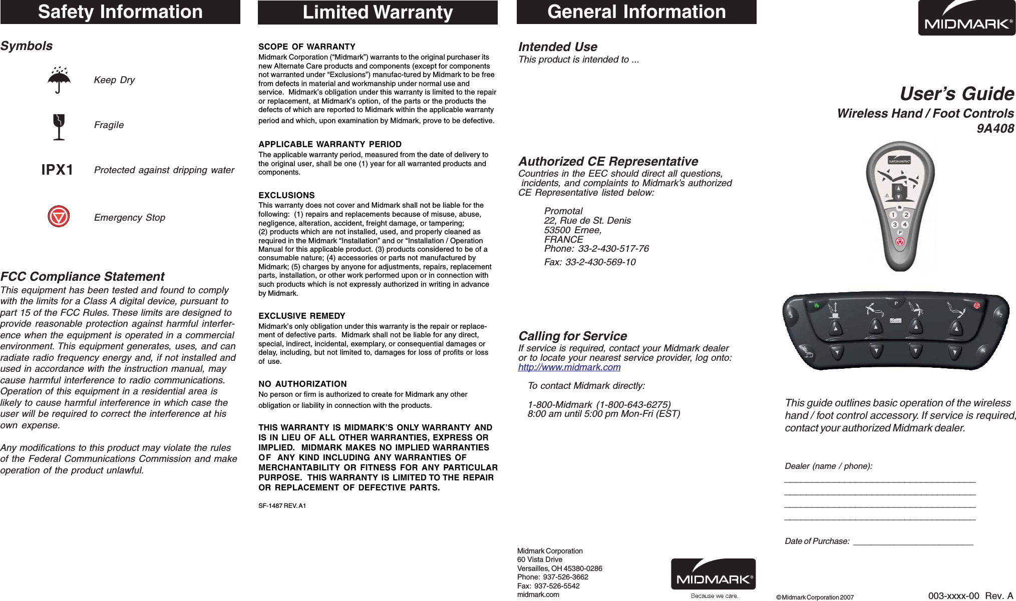 SymbolsKeep DryFragileProtected against dripping waterEmergency StopFCC Compliance StatementThis equipment has been tested and found to complywith the limits for a Class A digital device, pursuant topart 15 of the FCC Rules. These limits are designed toprovide reasonable protection against harmful interfer-ence when the equipment is operated in a commercialenvironment. This equipment generates, uses, and canradiate radio frequency energy and, if not installed andused in accordance with the instruction manual, maycause harmful interference to radio communications.Operation of this equipment in a residential area islikely to cause harmful interference in which case theuser will be required to correct the interference at hisown expense.Any modifications to this product may violate the rulesof the Federal Communications Commission and makeoperation of the product unlawful.User&rsquo;s GuideWireless Hand / Foot Controls9A408This guide outlines basic operation of the wirelesshand / foot control accessory. If service is required,contact your authorized Midmark dealer.Dealer (name / phone):____________________________________________________________________________________________________________________________________________Date of Purchase:  _____________________003-xxxx-00  Rev. A&copy; Midmark Corporation 2007General InformationIntended UseThis product is intended to ...Authorized CE RepresentativeCountries in the EEC should direct all questions, incidents, and complaints to Midmark&rsquo;s authorizedCE Representative listed below:Promotal22, Rue de St. Denis53500 Ernee,FRANCEPhone: 33-2-430-517-76Fax: 33-2-430-569-10Calling for ServiceIf service is required, contact your Midmark dealeror to locate your nearest service provider, log onto:http://www.midmark.comTo contact Midmark directly:1-800-Midmark (1-800-643-6275)8:00 am until 5:00 pm Mon-Fri (EST)Midmark Corporation60 Vista DriveVersailles, OH 45380-0286Phone:  937-526-3662Fax:  937-526-5542midmark.comLimited WarrantySCOPE OF WARRANTYMidmark Corporation (&ldquo;Midmark&rdquo;) warrants to the original purchaser itsnew Alternate Care products and components (except for componentsnot warranted under &ldquo;Exclusions&rdquo;) manufac-tured by Midmark to be freefrom defects in material and workmanship under normal use andservice.  Midmark&rsquo;s obligation under this warranty is limited to the repairor replacement, at Midmark&rsquo;s option, of the parts or the products thedefects of which are reported to Midmark within the applicable warrantyperiod and which, upon examination by Midmark, prove to be defective.APPLICABLE WARRANTY PERIODThe applicable warranty period, measured from the date of delivery tothe original user, shall be one (1) year for all warranted products andcomponents.EXCLUSIONSThis warranty does not cover and Midmark shall not be liable for thefollowing:  (1) repairs and replacements because of misuse, abuse,negligence, alteration, accident, freight damage, or tampering;(2) products which are not installed, used, and properly cleaned asrequired in the Midmark &ldquo;Installation&rdquo; and or &ldquo;Installation / OperationManual for this applicable product. (3) products considered to be of aconsumable nature; (4) accessories or parts not manufactured byMidmark; (5) charges by anyone for adjustments, repairs, replacementparts, installation, or other work performed upon or in connection withsuch products which is not expressly authorized in writing in advanceby Midmark.EXCLUSIVE REMEDYMidmark&rsquo;s only obligation under this warranty is the repair or replace-ment of defective parts.  Midmark shall not be liable for any direct,special, indirect, incidental, exemplary, or consequential damages ordelay, including, but not limited to, damages for loss of profits or lossof use.NO AUTHORIZATIONNo person or firm is authorized to create for Midmark any otherobligation or liability in connection with the products.THIS WARRANTY IS MIDMARK&rsquo;S ONLY WARRANTY ANDIS IN LIEU OF ALL OTHER WARRANTIES, EXPRESS ORIMPLIED.  MIDMARK MAKES NO IMPLIED WARRANTIESOF ANY KIND INCLUDING ANY WARRANTIES OFMERCHANTABILITY OR FITNESS FOR ANY PARTICULARPURPOSE.  THIS WARRANTY IS LIMITED TO THE REPAIROR REPLACEMENT OF DEFECTIVE PARTS.SF-1487 REV. A1Safety InformationIPX1