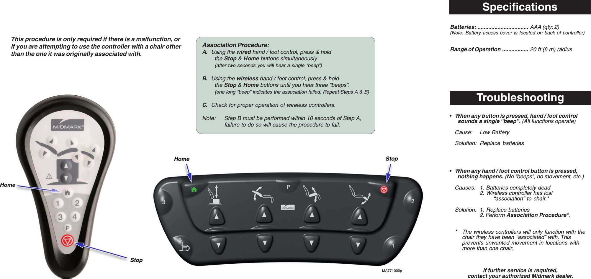 SpecificationsBatteries: ................................. AAA (qty: 2)(Note: Battery access cover is located on back of controller)Range of Operation ................. 20 ft (6 m) radiusThis procedure is only required if there is a malfunction, orif you are attempting to use the controller with a chair otherthan the one it was originally associated with.Troubleshooting&bull; When any button is pressed, hand / foot control  sounds a single &ldquo;beep&rdquo;. (All functions operate)Cause: Low BatterySolution: Replace batteries&bull; When any hand / foot control button is pressed,  nothing happens. (No &ldquo;beeps&rdquo;, no movement, etc.)Causes: 1. Batteries completely dead2. Wireless controller has lost&ldquo;association&rdquo; to chair.*Solution: 1. Replace batteries2. Perform Association Procedure*.* The wireless controllers will only function with thechair they have been &ldquo;associated&rdquo; with. Thisprevents unwanted movement in locations withmore than one chair.If further service is required,contact your authorized Midmark dealer.Association Procedure:A. Using the wired hand / foot control, press &amp; holdthe Stop &amp; Home buttons simultaneously.(after two seconds you will hear a single &ldquo;beep&rdquo;)B. Using the wireless hand / foot control, press &amp; holdthe Stop &amp; Home buttons until you hear three &ldquo;beeps&rdquo;.(one long &ldquo;beep&rdquo; indicates the association failed. Repeat Steps A &amp; B)C. Check for proper operation of wireless controllers.Note: Step B must be performed within 10 seconds of Step A,failure to do so will cause the procedure to fail.