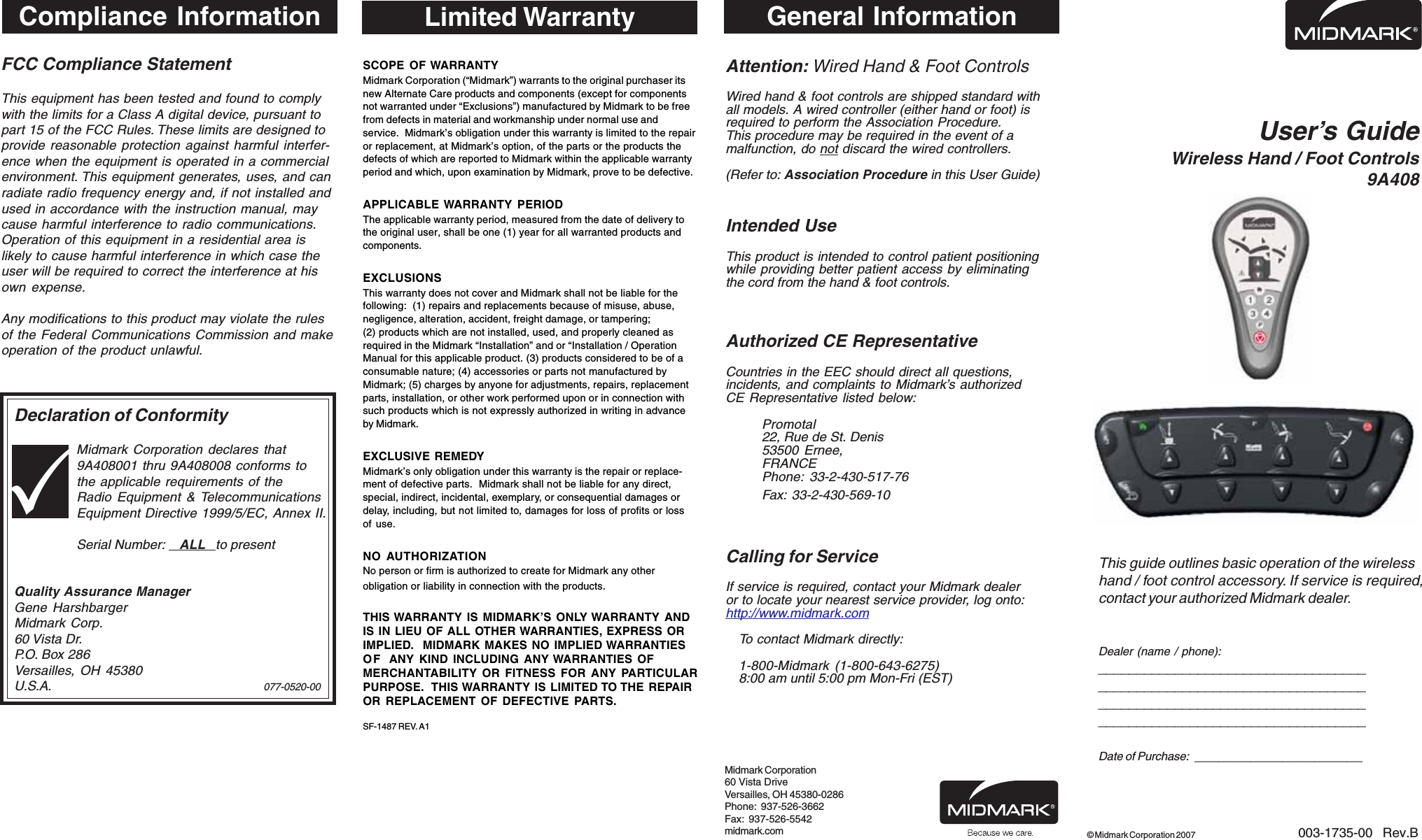 FCC Compliance StatementThis equipment has been tested and found to complywith the limits for a Class A digital device, pursuant topart 15 of the FCC Rules. These limits are designed toprovide reasonable protection against harmful interfer-ence when the equipment is operated in a commercialenvironment. This equipment generates, uses, and canradiate radio frequency energy and, if not installed andused in accordance with the instruction manual, maycause harmful interference to radio communications.Operation of this equipment in a residential area islikely to cause harmful interference in which case theuser will be required to correct the interference at hisown expense.Any modifications to this product may violate the rulesof the Federal Communications Commission and makeoperation of the product unlawful.Declaration of ConformityMidmark Corporation declares that9A408001 thru 9A408008 conforms tothe applicable requirements of theRadio Equipment &amp; TelecommunicationsEquipment Directive 1999/5/EC, Annex II.Serial Number:    ALL   to presentQuality Assurance ManagerGene HarshbargerMidmark Corp.60 Vista Dr.P.O. Box 286Versailles, OH 45380U.S.A. 077-0520-00User&rsquo;s GuideWireless Hand / Foot Controls9A408This guide outlines basic operation of the wirelesshand / foot control accessory. If service is required,contact your authorized Midmark dealer.Dealer (name / phone):____________________________________________________________________________________________________________________________________________Date of Purchase:  _____________________003-1735-00  Rev.B&copy; Midmark Corporation 2007General InformationAttention: Wired Hand &amp; Foot ControlsWired hand &amp; foot controls are shipped standard withall models. A wired controller (either hand or foot) isrequired to perform the Association Procedure.This procedure may be required in the event of amalfunction, do not discard the wired controllers.(Refer to: Association Procedure in this User Guide)Intended UseThis product is intended to control patient positioningwhile providing better patient access by eliminatingthe cord from the hand &amp; foot controls.Authorized CE RepresentativeCountries in the EEC should direct all questions,incidents, and complaints to Midmark&rsquo;s authorizedCE Representative listed below:Promotal22, Rue de St. Denis53500 Ernee,FRANCEPhone: 33-2-430-517-76Fax: 33-2-430-569-10Calling for ServiceIf service is required, contact your Midmark dealeror to locate your nearest service provider, log onto:http://www.midmark.comTo contact Midmark directly:1-800-Midmark (1-800-643-6275)8:00 am until 5:00 pm Mon-Fri (EST)Midmark Corporation60 Vista DriveVersailles, OH 45380-0286Phone:  937-526-3662Fax:  937-526-5542midmark.comLimited WarrantySCOPE OF WARRANTYMidmark Corporation (&ldquo;Midmark&rdquo;) warrants to the original purchaser itsnew Alternate Care products and components (except for componentsnot warranted under &ldquo;Exclusions&rdquo;) manufactured by Midmark to be freefrom defects in material and workmanship under normal use andservice.  Midmark&rsquo;s obligation under this warranty is limited to the repairor replacement, at Midmark&rsquo;s option, of the parts or the products thedefects of which are reported to Midmark within the applicable warrantyperiod and which, upon examination by Midmark, prove to be defective.APPLICABLE WARRANTY PERIODThe applicable warranty period, measured from the date of delivery tothe original user, shall be one (1) year for all warranted products andcomponents.EXCLUSIONSThis warranty does not cover and Midmark shall not be liable for thefollowing:  (1) repairs and replacements because of misuse, abuse,negligence, alteration, accident, freight damage, or tampering;(2) products which are not installed, used, and properly cleaned asrequired in the Midmark &ldquo;Installation&rdquo; and or &ldquo;Installation / OperationManual for this applicable product. (3) products considered to be of aconsumable nature; (4) accessories or parts not manufactured byMidmark; (5) charges by anyone for adjustments, repairs, replacementparts, installation, or other work performed upon or in connection withsuch products which is not expressly authorized in writing in advanceby Midmark.EXCLUSIVE REMEDYMidmark&rsquo;s only obligation under this warranty is the repair or replace-ment of defective parts.  Midmark shall not be liable for any direct,special, indirect, incidental, exemplary, or consequential damages ordelay, including, but not limited to, damages for loss of profits or lossof use.NO AUTHORIZATIONNo person or firm is authorized to create for Midmark any otherobligation or liability in connection with the products.THIS WARRANTY IS MIDMARK&rsquo;S ONLY WARRANTY ANDIS IN LIEU OF ALL OTHER WARRANTIES, EXPRESS ORIMPLIED.  MIDMARK MAKES NO IMPLIED WARRANTIESOF ANY KIND INCLUDING ANY WARRANTIES OFMERCHANTABILITY OR FITNESS FOR ANY PARTICULARPURPOSE.  THIS WARRANTY IS LIMITED TO THE REPAIROR REPLACEMENT OF DEFECTIVE PARTS.SF-1487 REV. A1Compliance Information