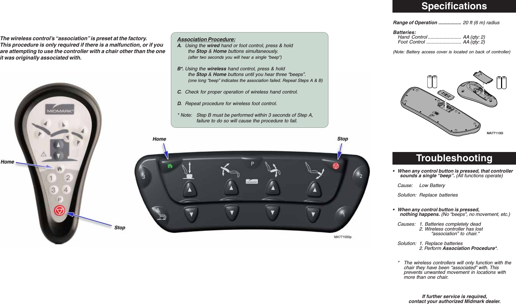 SpecificationsThe wireless control&rsquo;s &ldquo;association&rdquo; is preset at the factory.This procedure is only required if there is a malfunction, or if youare attempting to use the controller with a chair other than the oneit was originally associated with.Troubleshooting&bull; When any control button is pressed, that controller  sounds a single &ldquo;beep&rdquo;. (All functions operate)Cause: Low BatterySolution: Replace batteries&bull; When any control button is pressed,  nothing happens. (No &ldquo;beeps&rdquo;, no movement, etc.)Causes: 1. Batteries completely dead2. Wireless controller has lost&ldquo;association&rdquo; to chair.*Solution: 1. Replace batteries2. Perform Association Procedure*.* The wireless controllers will only function with thechair they have been &ldquo;associated&rdquo; with. Thisprevents unwanted movement in locations withmore than one chair.If further service is required,contact your authorized Midmark dealer.Association Procedure:A. Using the wired hand or foot control, press &amp; holdthe Stop &amp; Home buttons simultaneously.(after two seconds you will hear a single &ldquo;beep&rdquo;)B*. Using the wireless hand control, press &amp; holdthe Stop &amp; Home buttons until you hear three &ldquo;beeps&rdquo;.(one long &ldquo;beep&rdquo; indicates the association failed. Repeat Steps A &amp; B)C. Check for proper operation of wireless hand control.D. Repeat procedure for wireless foot control.* Note: Step B must be performed within 3 seconds of Step A,failure to do so will cause the procedure to fail.Range of Operation ................. 20 ft (6 m) radiusBatteries:Hand Control ......................... AA (qty: 2)Foot  Control .......................... AA (qty: 2)(Note: Battery access cover is located on back of controller)MA771100i