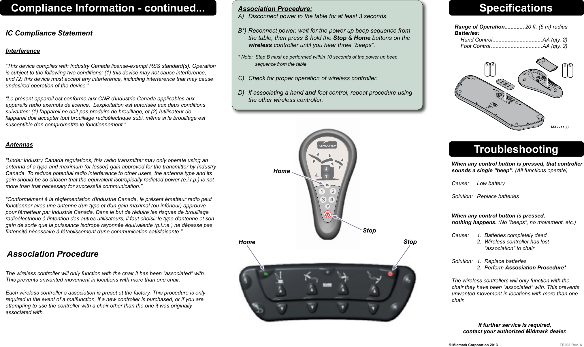 &copy; Midmark Corporation 2013  TP208 Rev. ASpecificationsRange of Operation ............. 20 ft. (6 m) radius Batteries:     Hand Control ................................. AA (qty. 2)     Foot Control ..................................AA (qty. 2)Troubleshooting  When any control button is pressed, that controller    sounds a single &ldquo;beep&rdquo;. (All functions operate)    Cause:  Low battery    Solution:  Replace batteries     When any control button is pressed,    nothing happens. (No &ldquo;beeps&rdquo;, no movement, etc.)    Cause:  1.  Batteries completely dead     2.  Wireless controller has lost           &ldquo;association&rdquo; to chair    Solution:  1.  Replace batteries     2.  Perform Association Procedure*    The wireless controllers will only function with the   chair they have been &ldquo;associated&rdquo; with. This prevents    unwanted movement in locations with more than one   chair.  If further service is required, contact your authorized Midmark dealer.MA771100iAssociation Procedure:A)  Disconnect power to the table for at least 3 seconds.  B*) Reconnect power, wait for the power up beep sequence from    the table, then press &amp; hold the Stop &amp; Home buttons on the  wireless controller until you hear three &ldquo;beeps&rdquo;.  * Note:  Step B must be performed within 10 seconds of the power up beep        sequence from the table.  C)  Check for proper operation of wireless controller.  D)  If associating a hand and foot control, repeat procedure using    the other wireless controller.StopHomeHomeStop   Association Procedure The wireless controller will only function with the chair it has been &ldquo;associated&rdquo; with. This prevents unwanted movement in locations with more than one chair.  Each wireless controller&rsquo;s association is preset at the factory. This procedure is only required in the event of a malfunction, if a new controller is purchased, or if you are  attempting to use the controller with a chair other than the one it was originally  associated with.Compliance Information - continued...IC Compliance Statement  Interference  &ldquo;This device complies with Industry Canada license-exempt RSS standard(s). Operation is subject to the following two conditions: (1) this device may not cause interference, and (2) this device must accept any interference, including interference that may cause undesired operation of the device.&rdquo;  &ldquo;Le pr&eacute;sent appareil est conforme aux CNR ďIndustrie Canada applicables aux appareils radio exempts de licence.  Ľexploitation est autoris&eacute;e aux deux conditions suivantes: (1) ľappareil ne doit pas produire de brouillage, et (2) ľutilisateur de ľappareil doit accepter tout brouillage radio&eacute;lectrique subi, m&ecirc;me si le brouillage est susceptible ďen compromettre le fonctionnement.&rdquo;   Antennas &ldquo;Under Industry Canada regulations, this radio transmitter may only operate using an antenna of a type and maximum (or lesser) gain approved for the transmitter by Industry Canada. To reduce potential radio interference to other users, the antenna type and its gain should be so chosen that the equivalent isotropically radiated power (e.i.r.p.) is not more than that necessary for successful communication.&rdquo;  &ldquo;Conform&eacute;ment &agrave; la r&eacute;glementation ďIndustrie Canada, le pr&eacute;sent &eacute;metteur radio peut fonctionner avec une antenne ďun type et ďun gain maximal (ou inf&eacute;rieur) approuv&eacute; pour ľ&eacute;metteur par Industrie Canada. Dans le but de r&eacute;duire les risques de brouillage radio&eacute;lectrique &agrave; ľintention des autres utilisateurs, il faut choisir le type ďantenne et son gain de sorte que la puissance isotrope rayonn&eacute;e &eacute;quivalente (p.i.r.e.) ne d&eacute;passe pas ľintensit&eacute; n&eacute;cessaire &agrave; ľ&eacute;tablissement ďune communication satisfaisante.&rdquo;Style E