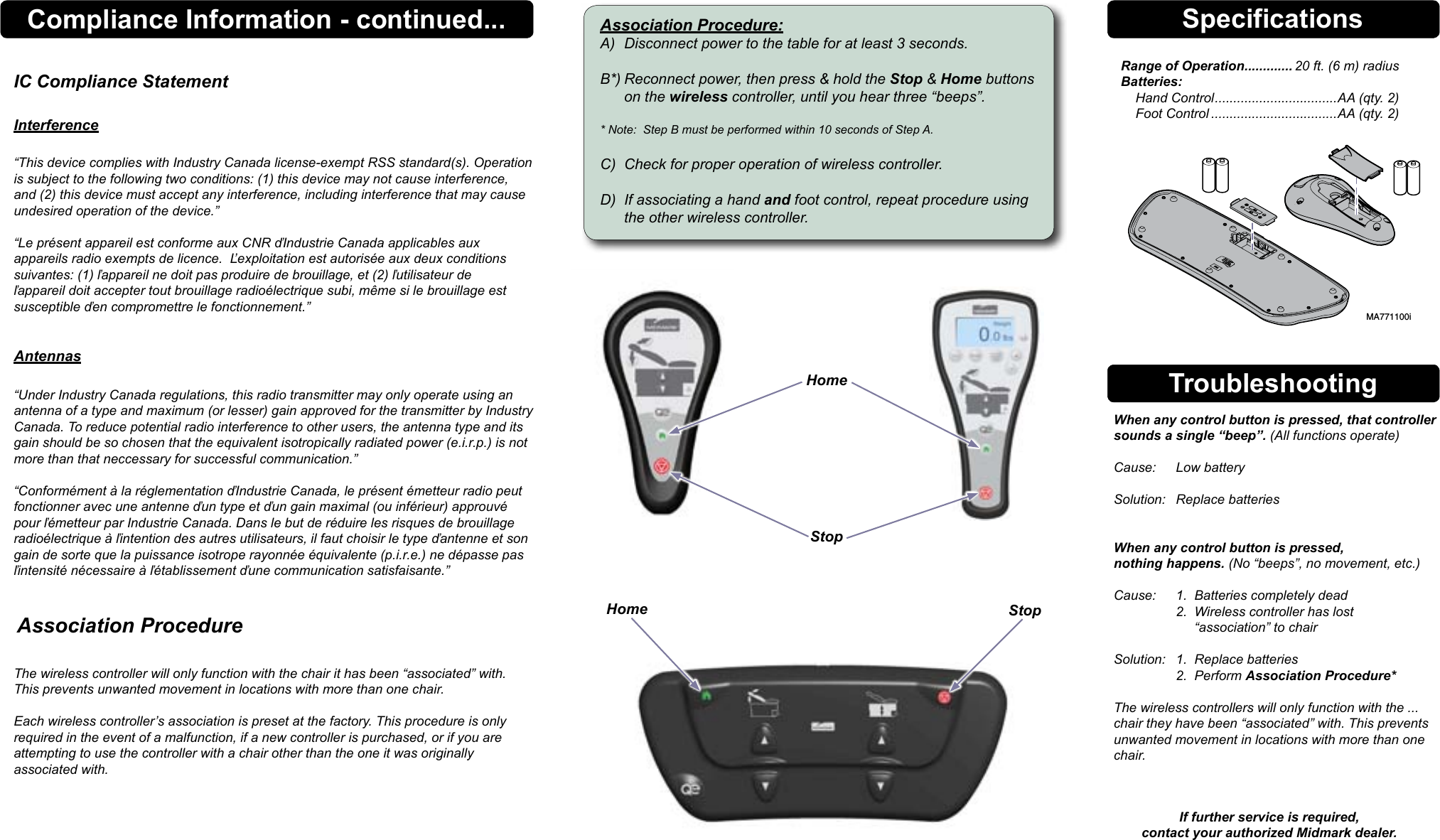 SpecificationsRange of Operation ............. 20 ft. (6 m) radius Batteries:     Hand Control ................................. AA (qty. 2)     Foot Control ..................................AA (qty. 2)Troubleshooting  When any control button is pressed, that controller    sounds a single &ldquo;beep&rdquo;. (All functions operate)    Cause:  Low battery    Solution:  Replace batteries     When any control button is pressed,    nothing happens. (No &ldquo;beeps&rdquo;, no movement, etc.)    Cause:  1.  Batteries completely dead     2.  Wireless controller has lost           &ldquo;association&rdquo; to chair    Solution:  1.  Replace batteries     2.  Perform Association Procedure*    The wireless controllers will only function with the ...   chair they have been &ldquo;associated&rdquo; with. This prevents    unwanted movement in locations with more than one   chair.  If further service is required, contact your authorized Midmark dealer.   Association Procedure The wireless controller will only function with the chair it has been &ldquo;associated&rdquo; with. This prevents unwanted movement in locations with more than one chair.  Each wireless controller&rsquo;s association is preset at the factory. This procedure is only required in the event of a malfunction, if a new controller is purchased, or if you are  attempting to use the controller with a chair other than the one it was originally  associated with.Association Procedure:A)  Disconnect power to the table for at least 3 seconds.  B*) Reconnect power, then press &amp; hold the Stop &amp; Home buttons    on the wireless controller, until you hear three &ldquo;beeps&rdquo;.  * Note:  Step B must be performed within 10 seconds of Step A.  C)  Check for proper operation of wireless controller.  D)  If associating a hand and foot control, repeat procedure using    the other wireless controller.StopHomeMA771100iHomeCompliance Information - continued...IC Compliance Statement  Interference  &ldquo;This device complies with Industry Canada license-exempt RSS standard(s). Operation is subject to the following two conditions: (1) this device may not cause interference, and (2) this device must accept any interference, including interference that may cause undesired operation of the device.&rdquo;  &ldquo;Le pr&eacute;sent appareil est conforme aux CNR ďIndustrie Canada applicables aux appareils radio exempts de licence.  Ľexploitation est autoris&eacute;e aux deux conditions suivantes: (1) ľappareil ne doit pas produire de brouillage, et (2) ľutilisateur de ľappareil doit accepter tout brouillage radio&eacute;lectrique subi, m&ecirc;me si le brouillage est susceptible ďen compromettre le fonctionnement.&rdquo;   Antennas &ldquo;Under Industry Canada regulations, this radio transmitter may only operate using an antenna of a type and maximum (or lesser) gain approved for the transmitter by Industry Canada. To reduce potential radio interference to other users, the antenna type and its gain should be so chosen that the equivalent isotropically radiated power (e.i.r.p.) is not more than that neccessary for successful communication.&rdquo;  &ldquo;Conform&eacute;ment &agrave; la r&eacute;glementation ďIndustrie Canada, le pr&eacute;sent &eacute;metteur radio peut fonctionner avec une antenne ďun type et ďun gain maximal (ou inf&eacute;rieur) approuv&eacute; pour ľ&eacute;metteur par Industrie Canada. Dans le but de r&eacute;duire les risques de brouillage radio&eacute;lectrique &agrave; ľintention des autres utilisateurs, il faut choisir le type ďantenne et son gain de sorte que la puissance isotrope rayonn&eacute;e &eacute;quivalente (p.i.r.e.) ne d&eacute;passe pas ľintensit&eacute; n&eacute;cessaire &agrave; ľ&eacute;tablissement ďune communication satisfaisante.&rdquo;Stop