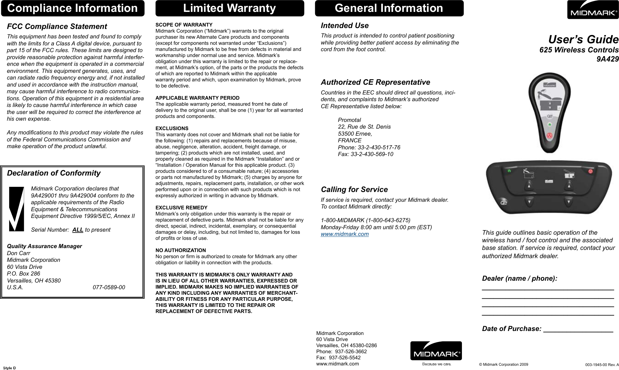 User&rsquo;s Guide625 Wireless Controls 9A429This guide outlines basic operation of the  wireless hand / foot control and the associated base station. If service is required, contact your authorized Midmark dealer. Dealer (name / phone): __________________________________ __________________________________ __________________________________ __________________________________  Date of Purchase: __________________Midmark Corporation60 Vista DriveVersailles, OH 45380-0286Phone:  937-526-3662Fax:  937-526-5542www.midmark.comGeneral Information&copy; Midmark Corporation 2009Intended UseThis product is intended to control patient positioning while providing better patient access by eliminating the cord from the foot control. Authorized CE RepresentativeCountries in the EEC should direct all questions, inci-dents, and complaints to Midmark&rsquo;s authorized  CE Representative listed below:      Promotal     22, Rue de St. Denis     53500 Ernee,     FRANCE     Phone: 33-2-430-517-76     Fax: 33-2-430-569-10 Calling for ServiceIf service is required, contact your Midmark dealer. To contact Midmark directly:  1-800-MIDMARK (1-800-643-6275) Monday-Friday 8:00 am until 5:00 pm (EST) www.midmark.com003-1945-00 Rev. ALimited WarrantyCompliance InformationSCOPE OF WARRANTYMidmark Corporation (&ldquo;Midmark&rdquo;) warrants to the original  purchaser its new Alternate Care products and components  (except for components not warranted under &ldquo;Exclusions&rdquo;)  manufactured by Midmark to be free from defects in material and workmanship under normal use and service. Midmark&rsquo;s  obligation under this warranty is limited to the repair or replace-ment, at Midmark&rsquo;s option, of the parts or the products the defects of which are reported to Midmark within the applicable warranty period and which, upon examination by Midmark, prove to be defective. APPLICABLE WARRANTY PERIODThe applicable warranty period, measured fromt he date of delivery to the original user, shall be one (1) year for all warranted products and components.EXCLUSIONSThis warranty does not cover and Midmark shall not be liable for the following: (1) repairs and replacements because of misuse, abuse, negligence, alteration, accident, freight damage, or tampering; (2) products which are not installed, used, and properly cleaned as required in the Midmark &ldquo;Installation&rdquo; and or &ldquo;Installation / Operation Manual for this applicable product. (3) products considered to of a consumable nature; (4) accessories or parts not manufactured by Midmark; (5) charges by anyone for adjustments, repairs, replacement parts, installation, or other work performed upon or in connection with such products which is not expressly authorized in writing in advance by Midmark.EXCLUSIVE REMEDYMidmark&rsquo;s only obligation under this warranty is the repair or replacement of defective parts. Midmark shall not be liable for any direct, special, indirect, incidental, exemplary, or consequential damages or delay, including, but not limited to, damages for loss of prots or loss of use. NO AUTHORIZATIONNo person or rm is authorized to create for Midmark any other obligation or liability in connection with the products. THIS WARRANTY IS MIDMARK&rsquo;S ONLY WARRANTY AND IS IN LIEU OF ALL OTHER WARRANTIES, EXPRESSED OR IMPLIED. MIDMARK MAKES NO IMPLIED WARRANTIES OF ANY KIND INCLUDING ANY WARRANTIES OF MERCHANT-ABILITY OR FITNESS FOR ANY PARTICULAR PURPOSE, THIS WARRANTY IS LIMITED TO THE REPAIR OR  REPLACEMENT OF DEFECTIVE PARTS. FCC Compliance StatementThis equipment has been tested and found to comply with the limits for a Class A digital device, pursuant to part 15 of the FCC rules. These limits are designed to provide reasonable protection against harmful interfer-ence when the equipment is operated in a commercial environment. This equipment generates, uses, and can radiate radio frequency energy and, if not installed and used in accordance with the instruction manual, may cause harmful interference to radio communica-tions. Operation of this equipment in a residential area is likely to cause harmful interference in which case the user will be required to correct the interference at his own expense.  Any modications to this product may violate the rules of the Federal Communications Commission and make operation of the product unlawful.    Declaration of Conformity Midmark Corporation declares that   9A429001 thru 9A429004 conform to the    applicable requirements of the Radio    Equipment &amp; Telecommunications    Equipment Directive 1999/5/EC, Annex II    Serial Number:  ALL to present Quality Assurance Manager Don Carr Midmark Corporation 60 Vista Drive P.O. Box 286 Versailles, OH 45380 U.S.A.       077-0589-00