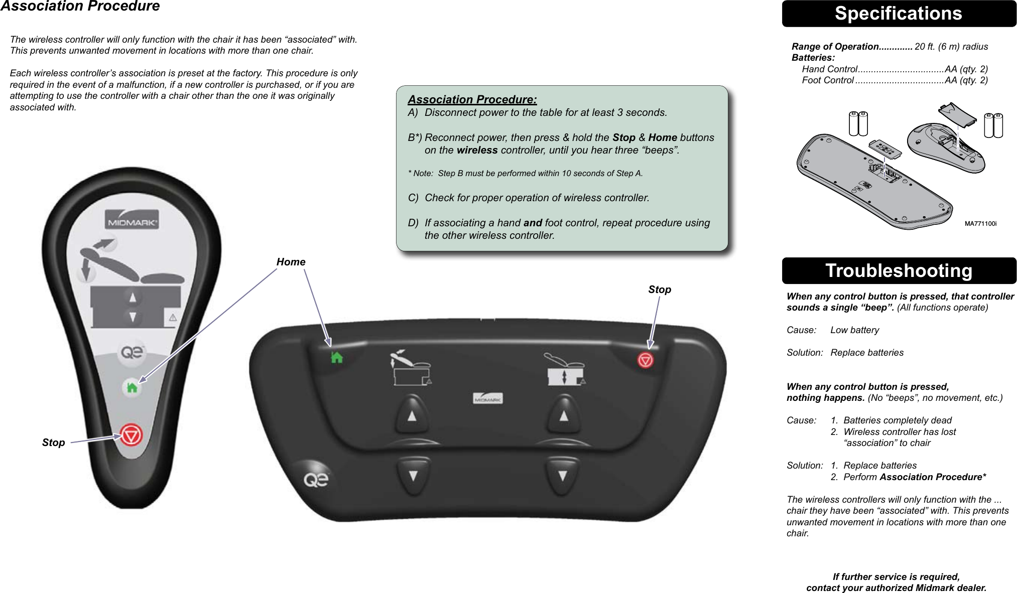 SpecificationsRange of Operation ............. 20 ft. (6 m) radius Batteries:     Hand Control .................................AA (qty. 2)     Foot Control ..................................AA (qty. 2)Troubleshooting  When any control button is pressed, that controller    sounds a single &ldquo;beep&rdquo;. (All functions operate)    Cause:  Low battery    Solution:  Replace batteries     When any control button is pressed,    nothing happens. (No &ldquo;beeps&rdquo;, no movement, etc.)    Cause:  1.  Batteries completely dead     2.  Wireless controller has lost           &ldquo;association&rdquo; to chair    Solution:  1.  Replace batteries     2.  Perform Association Procedure*    The wireless controllers will only function with the ...   chair they have been &ldquo;associated&rdquo; with. This prevents    unwanted movement in locations with more than one    chair.  If further service is required, contact your authorized Midmark dealer.Association Procedure The wireless controller will only function with the chair it has been &ldquo;associated&rdquo; with. This prevents unwanted movement in locations with more than one chair.  Each wireless controller&rsquo;s association is preset at the factory. This procedure is only required in the event of a malfunction, if a new controller is purchased, or if you are  attempting to use the controller with a chair other than the one it was originally  associated with. Association Procedure:A)  Disconnect power to the table for at least 3 seconds.  B*) Reconnect power, then press &amp; hold the Stop &amp; Home buttons    on the wireless controller, until you hear three &ldquo;beeps&rdquo;.  * Note:  Step B must be performed within 10 seconds of Step A.  C)  Check for proper operation of wireless controller.  D)  If associating a hand and foot control, repeat procedure using    the other wireless controller.StopHomeMA771100iStop