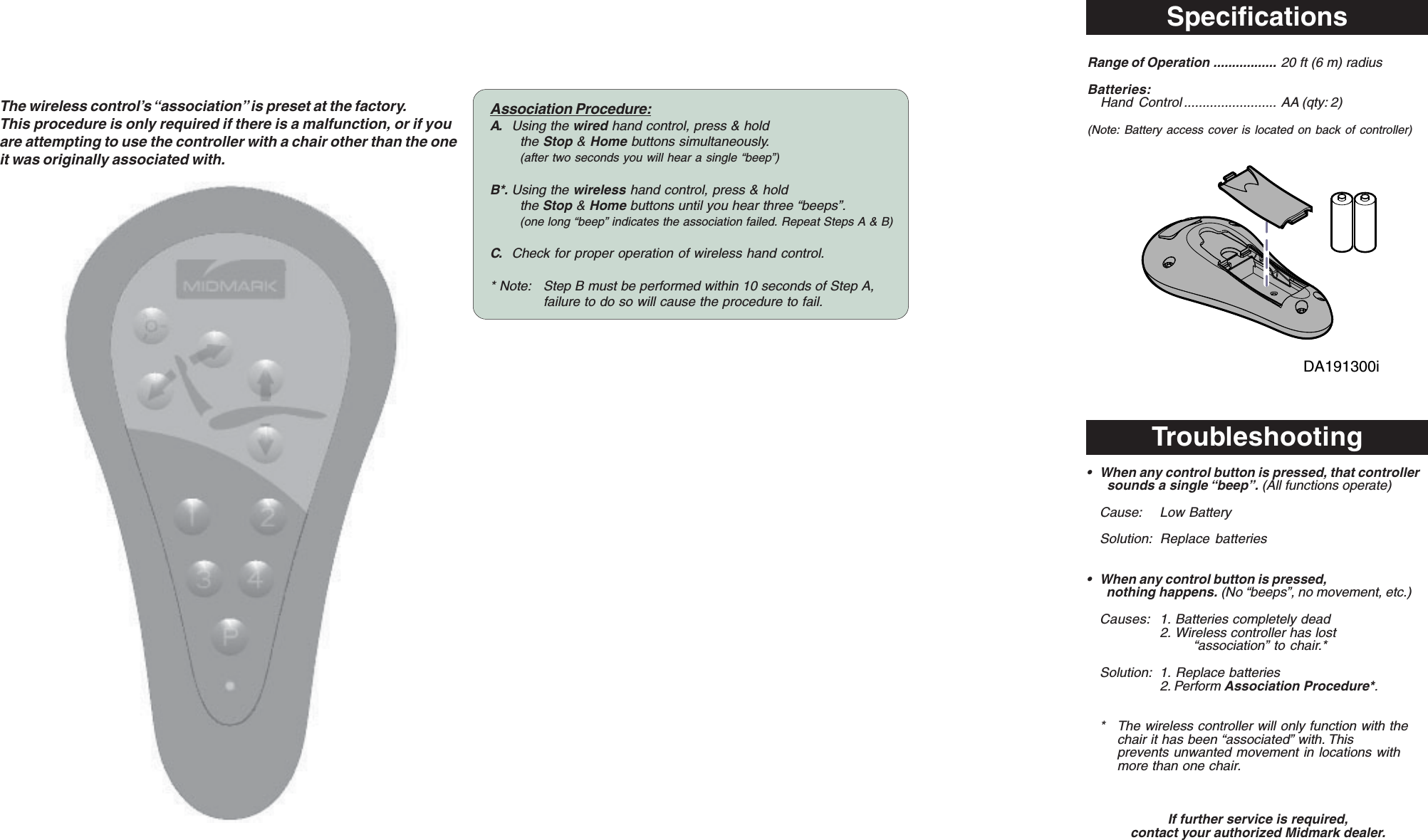 SpecificationsThe wireless control&rsquo;s &ldquo;association&rdquo; is preset at the factory.This procedure is only required if there is a malfunction, or if youare attempting to use the controller with a chair other than the oneit was originally associated with.Troubleshooting&bull; When any control button is pressed, that controller  sounds a single &ldquo;beep&rdquo;. (All functions operate)Cause: Low BatterySolution: Replace batteries&bull; When any control button is pressed,  nothing happens. (No &ldquo;beeps&rdquo;, no movement, etc.)Causes: 1. Batteries completely dead2. Wireless controller has lost&ldquo;association&rdquo; to chair.*Solution: 1. Replace batteries2. Perform Association Procedure*.* The wireless controller will only function with thechair it has been &ldquo;associated&rdquo; with. Thisprevents unwanted movement in locations withmore than one chair.If further service is required,contact your authorized Midmark dealer.Association Procedure:A. Using the wired hand control, press &amp; holdthe Stop &amp; Home buttons simultaneously.(after two seconds you will hear a single &ldquo;beep&rdquo;)B*. Using the wireless hand control, press &amp; holdthe Stop &amp; Home buttons until you hear three &ldquo;beeps&rdquo;.(one long &ldquo;beep&rdquo; indicates the association failed. Repeat Steps A &amp; B)C. Check for proper operation of wireless hand control.* Note: Step B must be performed within 10 seconds of Step A,failure to do so will cause the procedure to fail.Range of Operation ................. 20 ft (6 m) radiusBatteries:Hand Control ......................... AA (qty: 2)(Note: Battery access cover is located on back of controller)DA191300i