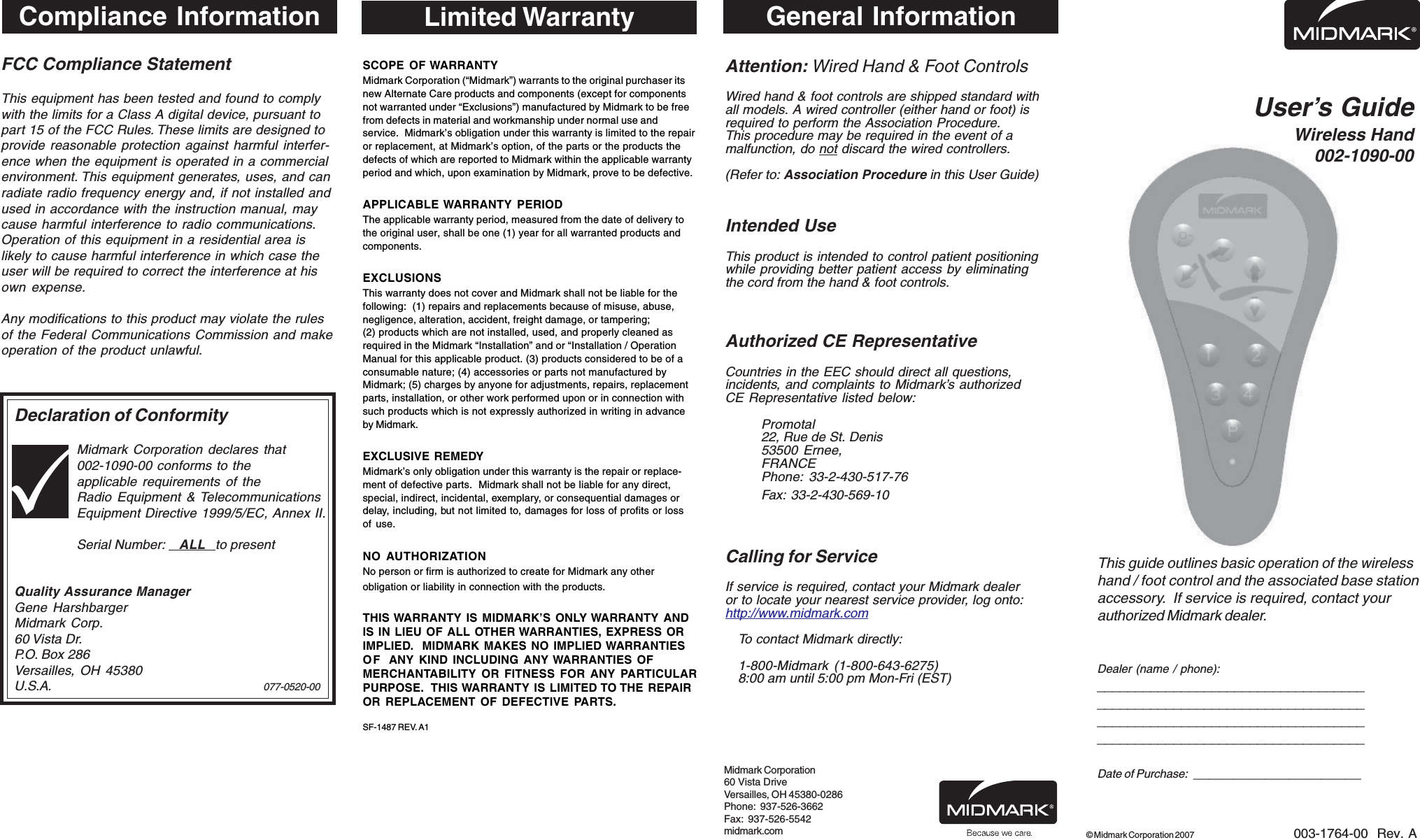FCC Compliance StatementThis equipment has been tested and found to complywith the limits for a Class A digital device, pursuant topart 15 of the FCC Rules. These limits are designed toprovide reasonable protection against harmful interfer-ence when the equipment is operated in a commercialenvironment. This equipment generates, uses, and canradiate radio frequency energy and, if not installed andused in accordance with the instruction manual, maycause harmful interference to radio communications.Operation of this equipment in a residential area islikely to cause harmful interference in which case theuser will be required to correct the interference at hisown expense.Any modifications to this product may violate the rulesof the Federal Communications Commission and makeoperation of the product unlawful.Declaration of ConformityMidmark Corporation declares that002-1090-00 conforms to theapplicable requirements of theRadio Equipment &amp; TelecommunicationsEquipment Directive 1999/5/EC, Annex II.Serial Number:    ALL   to presentQuality Assurance ManagerGene HarshbargerMidmark Corp.60 Vista Dr.P.O. Box 286Versailles, OH 45380U.S.A. 077-0520-00User&rsquo;s GuideWireless Hand002-1090-00This guide outlines basic operation of the wirelesshand / foot control and the associated base stationaccessory.  If service is required, contact yourauthorized Midmark dealer.Dealer (name / phone):____________________________________________________________________________________________________________________________________________Date of Purchase:  _____________________003-1764-00  Rev. A&copy; Midmark Corporation 2007General InformationAttention: Wired Hand &amp; Foot ControlsWired hand &amp; foot controls are shipped standard withall models. A wired controller (either hand or foot) isrequired to perform the Association Procedure.This procedure may be required in the event of amalfunction, do not discard the wired controllers.(Refer to: Association Procedure in this User Guide)Intended UseThis product is intended to control patient positioningwhile providing better patient access by eliminatingthe cord from the hand &amp; foot controls.Authorized CE RepresentativeCountries in the EEC should direct all questions,incidents, and complaints to Midmark&rsquo;s authorizedCE Representative listed below:Promotal22, Rue de St. Denis53500 Ernee,FRANCEPhone: 33-2-430-517-76Fax: 33-2-430-569-10Calling for ServiceIf service is required, contact your Midmark dealeror to locate your nearest service provider, log onto:http://www.midmark.comTo contact Midmark directly:1-800-Midmark (1-800-643-6275)8:00 am until 5:00 pm Mon-Fri (EST)Midmark Corporation60 Vista DriveVersailles, OH 45380-0286Phone:  937-526-3662Fax:  937-526-5542midmark.comLimited WarrantySCOPE OF WARRANTYMidmark Corporation (&ldquo;Midmark&rdquo;) warrants to the original purchaser itsnew Alternate Care products and components (except for componentsnot warranted under &ldquo;Exclusions&rdquo;) manufactured by Midmark to be freefrom defects in material and workmanship under normal use andservice.  Midmark&rsquo;s obligation under this warranty is limited to the repairor replacement, at Midmark&rsquo;s option, of the parts or the products thedefects of which are reported to Midmark within the applicable warrantyperiod and which, upon examination by Midmark, prove to be defective.APPLICABLE WARRANTY PERIODThe applicable warranty period, measured from the date of delivery tothe original user, shall be one (1) year for all warranted products andcomponents.EXCLUSIONSThis warranty does not cover and Midmark shall not be liable for thefollowing:  (1) repairs and replacements because of misuse, abuse,negligence, alteration, accident, freight damage, or tampering;(2) products which are not installed, used, and properly cleaned asrequired in the Midmark &ldquo;Installation&rdquo; and or &ldquo;Installation / OperationManual for this applicable product. (3) products considered to be of aconsumable nature; (4) accessories or parts not manufactured byMidmark; (5) charges by anyone for adjustments, repairs, replacementparts, installation, or other work performed upon or in connection withsuch products which is not expressly authorized in writing in advanceby Midmark.EXCLUSIVE REMEDYMidmark&rsquo;s only obligation under this warranty is the repair or replace-ment of defective parts.  Midmark shall not be liable for any direct,special, indirect, incidental, exemplary, or consequential damages ordelay, including, but not limited to, damages for loss of profits or lossof use.NO AUTHORIZATIONNo person or firm is authorized to create for Midmark any otherobligation or liability in connection with the products.THIS WARRANTY IS MIDMARK&rsquo;S ONLY WARRANTY ANDIS IN LIEU OF ALL OTHER WARRANTIES, EXPRESS ORIMPLIED.  MIDMARK MAKES NO IMPLIED WARRANTIESOF ANY KIND INCLUDING ANY WARRANTIES OFMERCHANTABILITY OR FITNESS FOR ANY PARTICULARPURPOSE.  THIS WARRANTY IS LIMITED TO THE REPAIROR REPLACEMENT OF DEFECTIVE PARTS.SF-1487 REV. A1Compliance Information