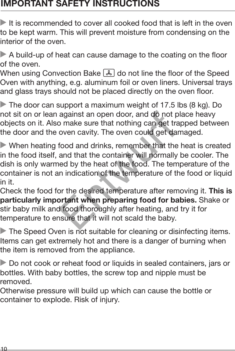 IMPORTANT SAFETY INSTRUCTIONS10 It is recommended to cover all cooked food that is left in the ovento be kept warm. This will prevent moisture from condensing on theinterior of the oven. A build-up of heat can cause damage to the coating on the floorof the oven.When using Convection Bake  do not line the floor of the SpeedOven with anything, e.g. aluminum foil or oven liners. Universal traysand glass trays should not be placed directly on the oven floor. The door can support a maximum weight of 17.5 lbs (8 kg). Donot sit on or lean against an open door, and do not place heavyobjects on it. Also make sure that nothing can get trapped betweenthe door and the oven cavity. The oven could get damaged. When heating food and drinks, remember that the heat is createdin the food itself, and that the container will normally be cooler. Thedish is only warmed by the heat of the food. The temperature of thecontainer is not an indication of the temperature of the food or liquidin it.Check the food for the desired temperature after removing it. This isparticularly important when preparing food for babies. Shake orstir baby milk and food thoroughly after heating, and try it fortemperature to ensure that it will not scald the baby. The Speed Oven is not suitable for cleaning or disinfecting items.Items can get extremely hot and there is a danger of burning whenthe item is removed from the appliance. Do not cook or reheat food or liquids in sealed containers, jars orbottles. With baby bottles, the screw top and nipple must beremoved.Otherwise pressure will build up which can cause the bottle orcontainer to explode. Risk of injury.Entwurf