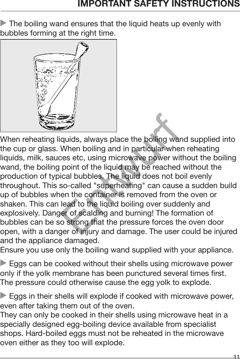 IMPORTANT SAFETY INSTRUCTIONS11 The boiling wand ensures that the liquid heats up evenly withbubbles forming at the right time.When reheating liquids, always place the boiling wand supplied intothe cup or glass. When boiling and in particular when reheatingliquids, milk, sauces etc, using microwave power without the boilingwand, the boiling point of the liquid may be reached without theproduction of typical bubbles. The liquid does not boil evenlythroughout. This so-called &quot;superheating&quot; can cause a sudden buildup of bubbles when the container is removed from the oven orshaken. This can lead to the liquid boiling over suddenly andexplosively. Danger of scalding and burning! The formation ofbubbles can be so strong that the pressure forces the oven dooropen, with a danger of injury and damage. The user could be injuredand the appliance damaged.Ensure you use only the boiling wand supplied with your appliance. Eggs can be cooked without their shells using microwave poweronly if the yolk membrane has been punctured several times first.The pressure could otherwise cause the egg yolk to explode. Eggs in their shells will explode if cooked with microwave power,even after taking them out of the oven. They can only be cooked in their shells using microwave heat in aspecially designed egg-boiling device available from specialistshops. Hard-boiled eggs must not be reheated in the microwaveoven either as they too will explode.Entwurf