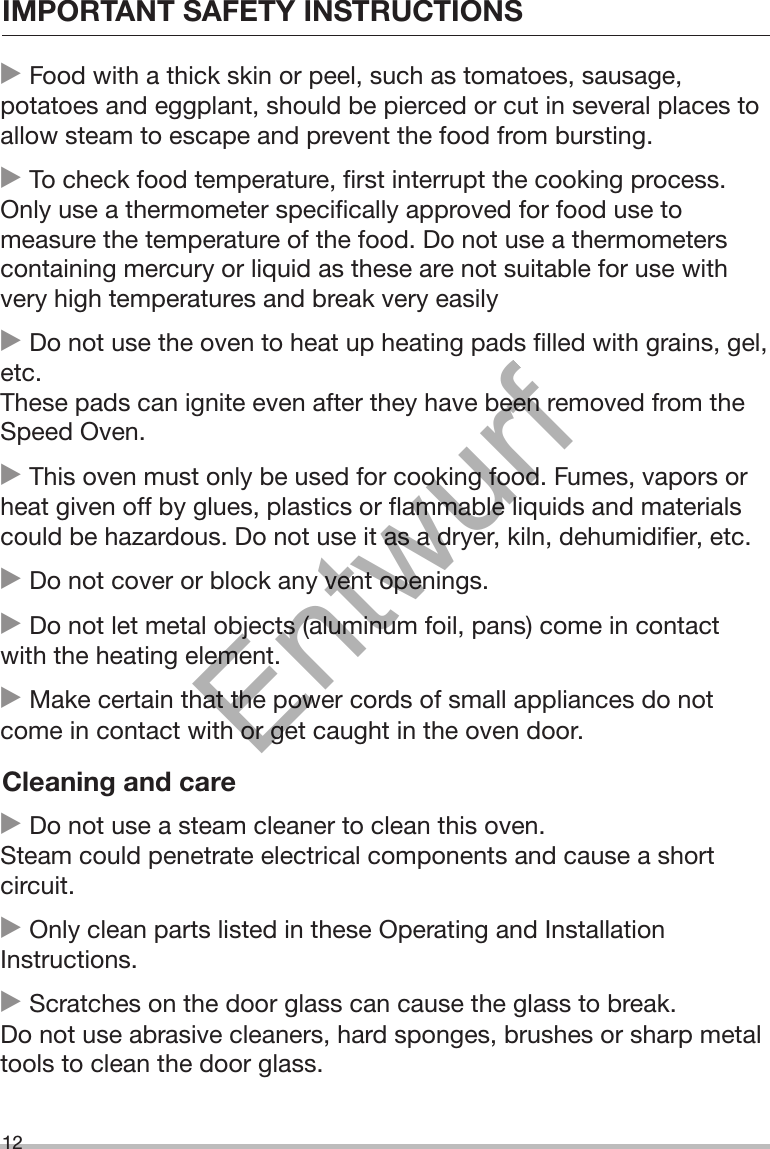 IMPORTANT SAFETY INSTRUCTIONS12 Food with a thick skin or peel, such as tomatoes, sausage,potatoes and eggplant, should be pierced or cut in several places toallow steam to escape and prevent the food from bursting. To check food temperature, first interrupt the cooking process.Only use a thermometer specifically approved for food use tomeasure the temperature of the food. Do not use a thermometerscontaining mercury or liquid as these are not suitable for use withvery high temperatures and break very easily Do not use the oven to heat up heating pads filled with grains, gel,etc.These pads can ignite even after they have been removed from theSpeed Oven. This oven must only be used for cooking food. Fumes, vapors orheat given off by glues, plastics or flammable liquids and materialscould be hazardous. Do not use it as a dryer, kiln, dehumidifier, etc. Do not cover or block any vent openings. Do not let metal objects (aluminum foil, pans) come in contactwith the heating element. Make certain that the power cords of small appliances do notcome in contact with or get caught in the oven door.Cleaning and care Do not use a steam cleaner to clean this oven.Steam could penetrate electrical components and cause a shortcircuit. Only clean parts listed in these Operating and InstallationInstructions. Scratches on the door glass can cause the glass to break.Do not use abrasive cleaners, hard sponges, brushes or sharp metaltools to clean the door glass.Entwurf