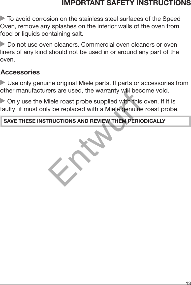 IMPORTANT SAFETY INSTRUCTIONS13 To avoid corrosion on the stainless steel surfaces of the SpeedOven, remove any splashes on the interior walls of the oven fromfood or liquids containing salt. Do not use oven cleaners. Commercial oven cleaners or ovenliners of any kind should not be used in or around any part of theoven.Accessories Use only genuine original Miele parts. If parts or accessories fromother manufacturers are used, the warranty will become void. Only use the Miele roast probe supplied with this oven. If it isfaulty, it must only be replaced with a Miele genuine roast probe.SAVE THESE INSTRUCTIONS AND REVIEW THEM PERIODICALLYEntwurf