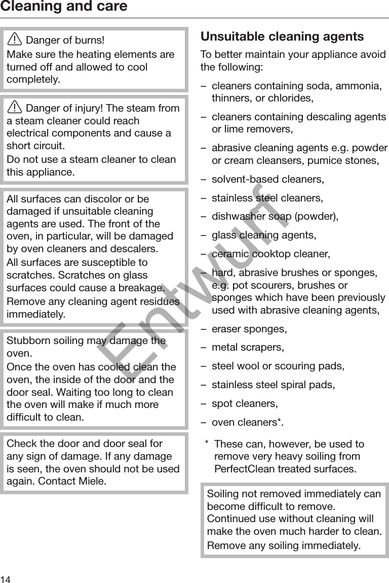 Cleaning and care14Danger of burns!Make sure the heating elements areturned off and allowed to coolcompletely.Danger of injury! The steam froma steam cleaner could reachelectrical components and cause ashort circuit.Do not use a steam cleaner to cleanthis appliance.All surfaces can discolor or bedamaged if unsuitable cleaningagents are used. The front of theoven, in particular, will be damagedby oven cleaners and descalers.All surfaces are susceptible toscratches. Scratches on glasssurfaces could cause a breakage.Remove any cleaning agent residuesimmediately.Stubborn soiling may damage theoven.Once the oven has cooled clean theoven, the inside of the door and thedoor seal. Waiting too long to cleanthe oven will make if much moredifficult to clean.Check the door and door seal forany sign of damage. If any damageis seen, the oven should not be usedagain. Contact Miele.Unsuitable cleaning agentsTo better maintain your appliance avoidthe following:– cleaners containing soda, ammonia,thinners, or chlorides,– cleaners containing descaling agentsor lime removers,– abrasive cleaning agents e.g. powderor cream cleansers, pumice stones,– solvent-based cleaners,– stainless steel cleaners,– dishwasher soap (powder),– glass cleaning agents,– ceramic cooktop cleaner,– hard, abrasive brushes or sponges,e.g. pot scourers, brushes orsponges which have been previouslyused with abrasive cleaning agents,– eraser sponges,– metal scrapers,– steel wool or scouring pads,– stainless steel spiral pads,– spot cleaners,– oven cleaners*.* These can, however, be used toremove very heavy soiling fromPerfectClean treated surfaces.Soiling not removed immediately canbecome difficult to remove.Continued use without cleaning willmake the oven much harder to clean.Remove any soiling immediately.Entwurf