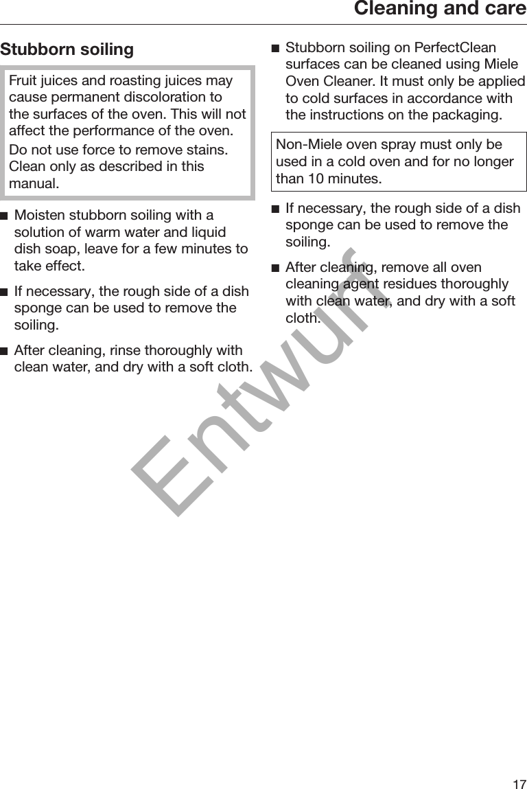 Cleaning and care17Stubborn soilingFruit juices and roasting juices maycause permanent discoloration tothe surfaces of the oven. This will notaffect the performance of the oven.Do not use force to remove stains.Clean only as described in thismanual.Moisten stubborn soiling with asolution of warm water and liquiddish soap, leave for a few minutes totake effect.If necessary, the rough side of a dishsponge can be used to remove thesoiling.After cleaning, rinse thoroughly withclean water, and dry with a soft cloth.Stubborn soiling on PerfectCleansurfaces can be cleaned using MieleOven Cleaner. It must only be appliedto cold surfaces in accordance withthe instructions on the packaging.Non-Miele oven spray must only beused in a cold oven and for no longerthan 10 minutes.If necessary, the rough side of a dishsponge can be used to remove thesoiling.After cleaning, remove all ovencleaning agent residues thoroughlywith clean water, and dry with a softcloth.Entwurf