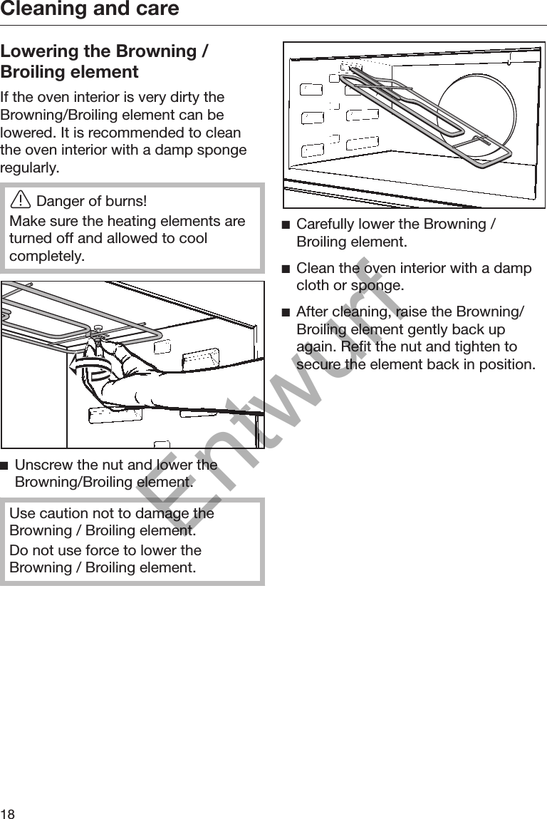 Cleaning and care18Lowering the Browning /Broiling elementIf the oven interior is very dirty theBrowning/Broiling element can belowered. It is recommended to cleanthe oven interior with a damp spongeregularly.Danger of burns!Make sure the heating elements areturned off and allowed to coolcompletely.Unscrew the nut and lower theBrowning/Broiling element.Use caution not to damage theBrowning / Broiling element.Do not use force to lower theBrowning / Broiling element.Carefully lower the Browning /Broiling element.Clean the oven interior with a dampcloth or sponge.After cleaning, raise the Browning/Broiling element gently back upagain. Refit the nut and tighten tosecure the element back in position.Entwurf