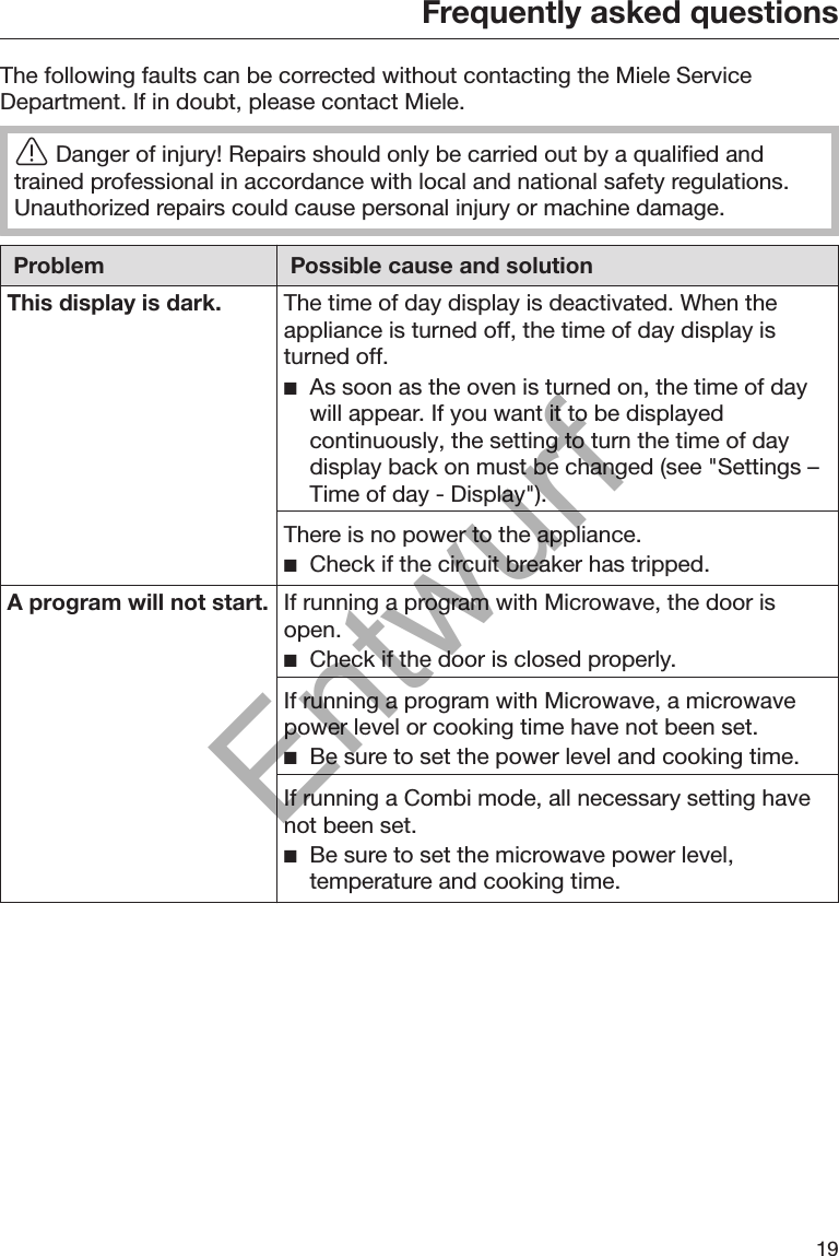 Frequently asked questions19The following faults can be corrected without contacting the Miele ServiceDepartment. If in doubt, please contact Miele.Danger of injury! Repairs should only be carried out by a qualified andtrained professional in accordance with local and national safety regulations.Unauthorized repairs could cause personal injury or machine damage.Problem Possible cause and solutionThis display is dark. The time of day display is deactivated. When theappliance is turned off, the time of day display isturned off. As soon as the oven is turned on, the time of daywill appear. If you want it to be displayedcontinuously, the setting to turn the time of daydisplay back on must be changed (see &quot;Settings –Time of day - Display&quot;).There is no power to the appliance. Check if the circuit breaker has tripped.A program will not start. If running a program with Microwave, the door isopen. Check if the door is closed properly.If running a program with Microwave, a microwavepower level or cooking time have not been set. Be sure to set the power level and cooking time.If running a Combi mode, all necessary setting havenot been set. Be sure to set the microwave power level,temperature and cooking time.Entwurf