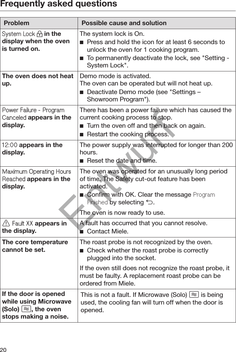 Frequently asked questions20Problem Possible cause and solutionSystem Lock  in thedisplay when the ovenis turned on.The system lock is On. Press and hold the icon for at least 6 seconds tounlock the oven for 1 cooking program. To permanently deactivate the lock, see &quot;Setting -System Lock&quot;.The oven does not heatup. Demo mode is activated.The oven can be operated but will not heat up. Deactivate Demo mode (see &quot;Settings –Showroom Program&quot;).Power Failure - ProgramCanceled appears in thedisplay.There has been a power failure which has caused thecurrent cooking process to stop. Turn the oven off and then back on again. Restart the cooking process.12:00 appears in thedisplay. The power supply was interrupted for longer than 200hours. Reset the date and time.Maximum Operating HoursReached appears in thedisplay.The oven was operated for an unusually long periodof time. The Safety cut-out feature has beenactivated. Confirm with OK. Clear the message ProgramFinished by selecting .The oven is now ready to use. Fault XX appears inthe display. A fault has occurred that you cannot resolve. Contact Miele.The core temperaturecannot be set. The roast probe is not recognized by the oven. Check whether the roast probe is correctlyplugged into the socket.If the oven still does not recognize the roast probe, itmust be faulty. A replacement roast probe can beordered from Miele.If the door is openedwhile using Microwave(Solo) , the ovenstops making a noise.This is not a fault. If Microwave (Solo)  is beingused, the cooling fan will turn off when the door isopened.Entwurf