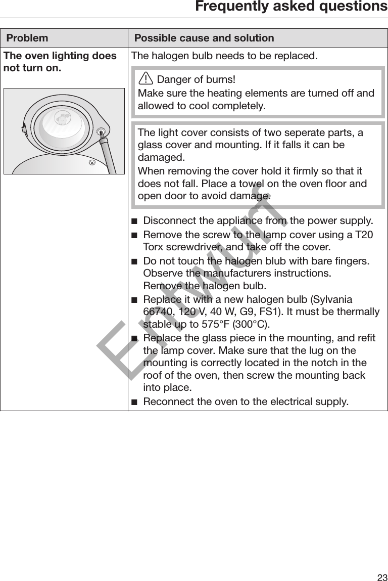 Frequently asked questions23Problem Possible cause and solutionThe oven lighting doesnot turn on. The halogen bulb needs to be replaced.Danger of burns!Make sure the heating elements are turned off andallowed to cool completely.The light cover consists of two seperate parts, aglass cover and mounting. If it falls it can bedamaged.When removing the cover hold it firmly so that itdoes not fall. Place a towel on the oven floor andopen door to avoid damage. Disconnect the appliance from the power supply. Remove the screw to the lamp cover using a T20Torx screwdriver, and take off the cover. Do not touch the halogen blub with bare fingers.Observe the manufacturers instructions.Remove the halogen bulb. Replace it with a new halogen bulb (Sylvania66740, 120 V, 40 W, G9, FS1). It must be thermallystable up to 575°F (300°C). Replace the glass piece in the mounting, and refitthe lamp cover. Make sure that the lug on themounting is correctly located in the notch in theroof of the oven, then screw the mounting backinto place. Reconnect the oven to the electrical supply.Entwurf