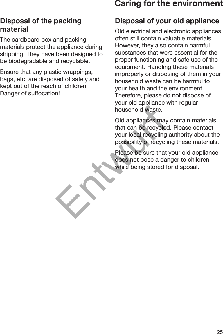 Caring for the environment25Disposal of the packingmaterialThe cardboard box and packingmaterials protect the appliance duringshipping. They have been designed tobe biodegradable and recyclable.Ensure that any plastic wrappings,bags, etc. are disposed of safely andkept out of the reach of children.Danger of suffocation!Disposal of your old applianceOld electrical and electronic appliancesoften still contain valuable materials.However, they also contain harmfulsubstances that were essential for theproper functioning and safe use of theequipment. Handling these materialsimproperly or disposing of them in yourhousehold waste can be harmful toyour health and the environment.Therefore, please do not dispose ofyour old appliance with regularhousehold waste.Old appliances may contain materialsthat can be recycled. Please contactyour local recycling authority about thepossibility of recycling these materials.Please be sure that your old appliancedoes not pose a danger to childrenwhile being stored for disposal.Entwurf