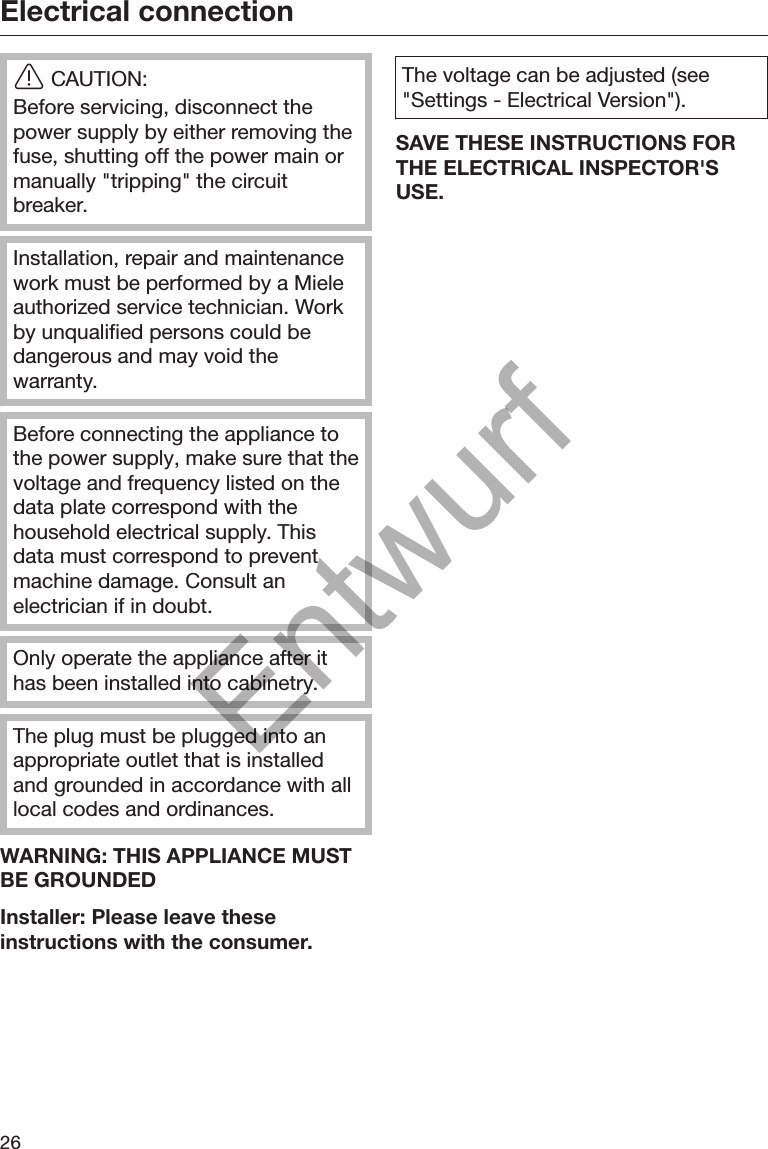 Electrical connection26CAUTION:Before servicing, disconnect thepower supply by either removing thefuse, shutting off the power main ormanually &quot;tripping&quot; the circuitbreaker.Installation, repair and maintenancework must be performed by a Mieleauthorized service technician. Workby unqualified persons could bedangerous and may void thewarranty.Before connecting the appliance tothe power supply, make sure that thevoltage and frequency listed on thedata plate correspond with thehousehold electrical supply. Thisdata must correspond to preventmachine damage. Consult anelectrician if in doubt.Only operate the appliance after ithas been installed into cabinetry.The plug must be plugged into anappropriate outlet that is installedand grounded in accordance with alllocal codes and ordinances.WARNING: THIS APPLIANCE MUSTBE GROUNDEDInstaller: Please leave theseinstructions with the consumer.The voltage can be adjusted (see&quot;Settings - Electrical Version&quot;).SAVE THESE INSTRUCTIONS FORTHE ELECTRICAL INSPECTOR&apos;SUSE.Entwurf