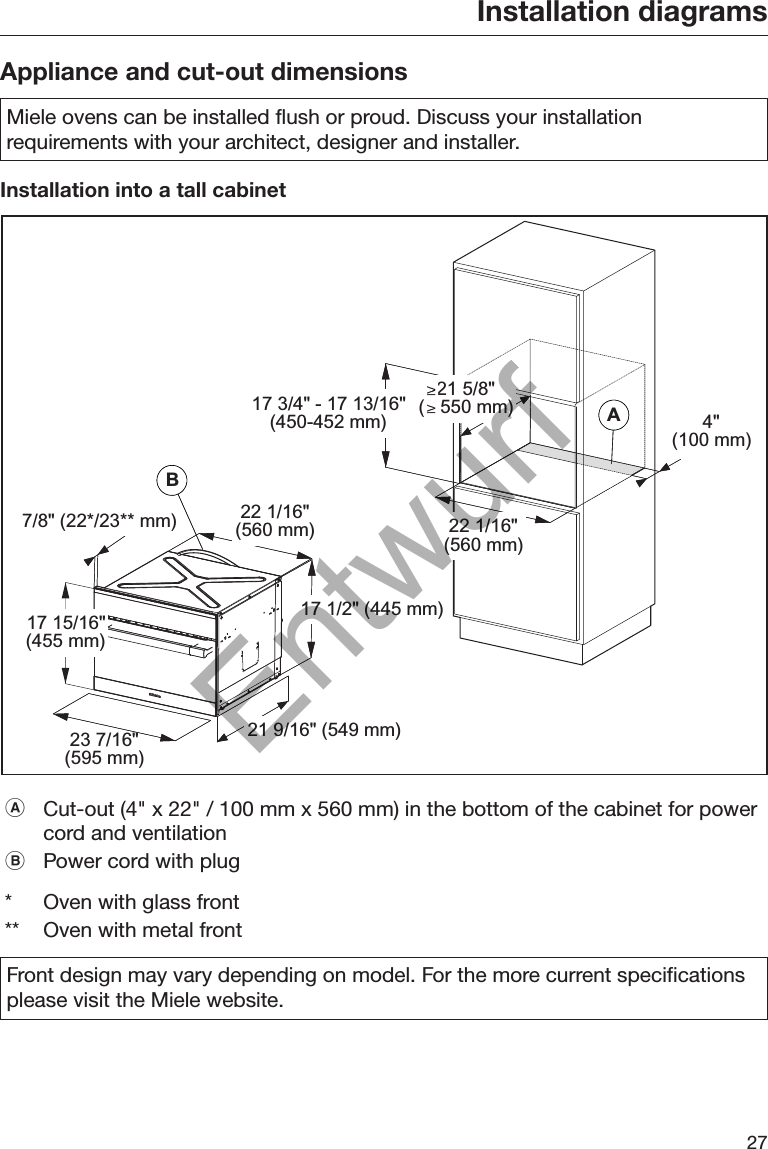 Installation diagrams27Appliance and cut-out dimensionsMiele ovens can be installed flush or proud. Discuss your installationrequirements with your architect, designer and installer.Installation into a tall cabinetBABA7/8&quot; (22*/23** mm) 22 1/16&quot;(560 mm)17 1/2&quot; (445 mm)21 9/16&quot; (549 mm)23 7/16&quot;(595 mm)17 15/16&quot;(455 mm)22 1/16&quot;(560 mm)4&quot;(100 mm)17 3/4&quot; - 17 13/16&quot;(450-452 mm)21 5/8&quot;(   550 mm)Cut-out (4&quot; x 22&quot; / 100 mm x 560 mm) in the bottom of the cabinet for powercord and ventilationPower cord with plug*Oven with glass front** Oven with metal frontFront design may vary depending on model. For the more current specificationsplease visit the Miele website.Entwurf