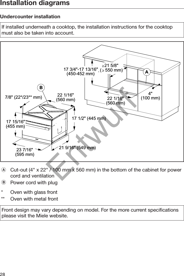 Installation diagrams28Undercounter installationIf installed underneath a cooktop, the installation instructions for the cooktopmust also be taken into account.BABA7/8&quot; (22*/23** mm) 22 1/16&quot;(560 mm)17 1/2&quot; (445 mm)21 9/16&quot; (549 mm)23 7/16&quot;(595 mm)17 15/16&quot;(455 mm)22 1/16&quot;(560 mm)4&quot;(100 mm)17 3/4&quot;-17 13/16&quot;(450-452 mm)21 5/8&quot;(   550 mm)Cut-out (4&quot; x 22&quot; / 100 mm x 560 mm) in the bottom of the cabinet for powercord and ventilationPower cord with plug* Oven with glass front** Oven with metal frontFront design may vary depending on model. For the more current specificationsplease visit the Miele website.Entwurf