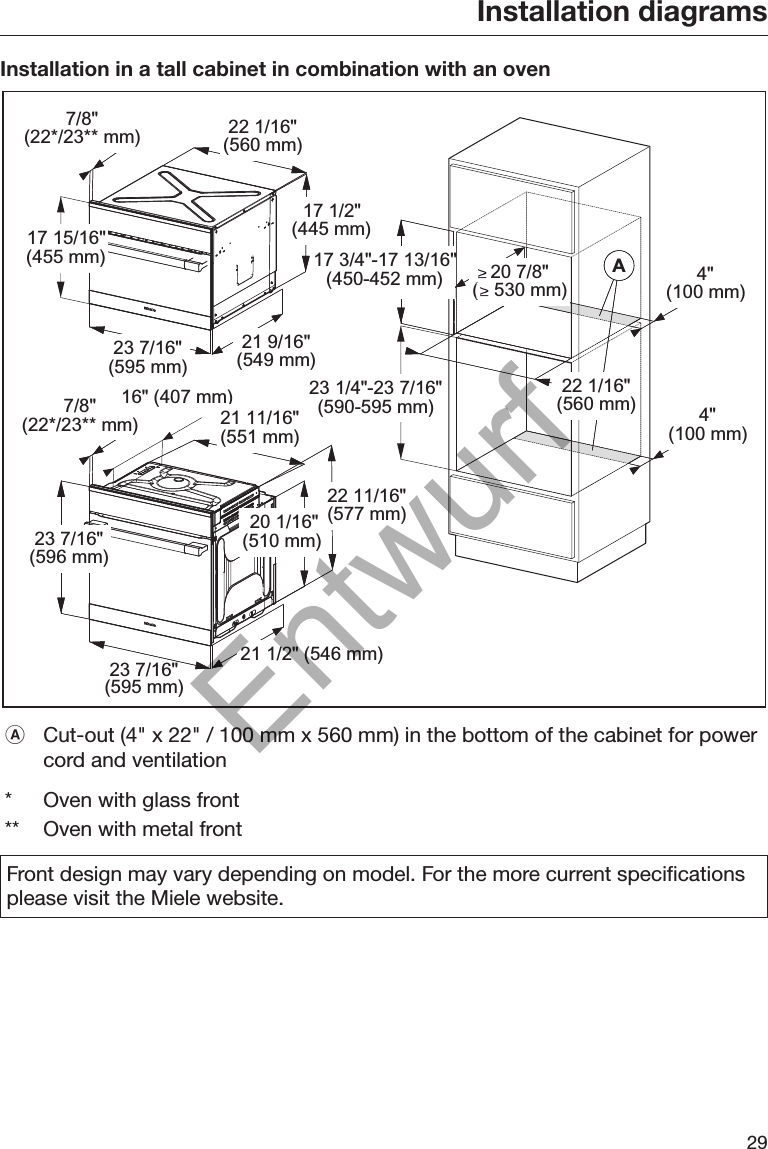 Installation diagrams29Installation in a tall cabinet in combination with an oven7/8&quot;(22*/23** mm) 22 1/16&quot;(560 mm)17 1/2&quot;(445 mm)21 9/16&quot;(549 mm)23 7/16&quot;(595 mm)17 15/16&quot;(455 mm)7/8&quot;(22*/23** mm)16&quot; (407 mm)21 11/16&quot;(551 mm)22 11/16&quot;(577 mm)20 1/16&quot;(510 mm)21 1/2&quot; (546 mm)23 7/16&quot;(595 mm)23 7/16&quot;(596 mm)AA 4&quot;(100 mm)4&quot;(100 mm)20 7/8&quot;(   530 mm)22 1/16&quot;(560 mm)23 1/4&quot;-23 7/16&quot;(590-595 mm)17 3/4&quot;-17 13/16&quot;(450-452 mm)Cut-out (4&quot; x 22&quot; / 100 mm x 560 mm) in the bottom of the cabinet for powercord and ventilation*Oven with glass front** Oven with metal frontFront design may vary depending on model. For the more current specificationsplease visit the Miele website.Entwurf